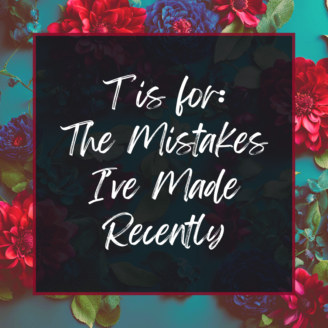 T is for: The Mistakes I've Made Recently