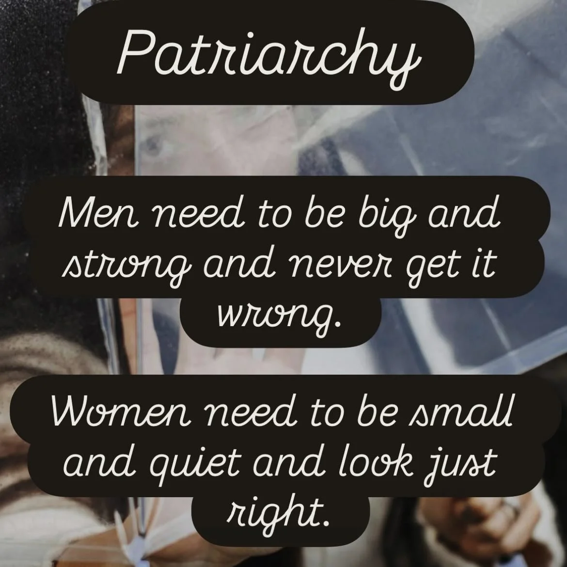 The Patriarchal Trance 

Some unconscious beliefs that feed the machine. 

Men need to be big and strong and never get it wrong.

Women need to be small and quiet and look just right. 

.
.
.

Perfection is a patriarchal trick. Don&rsquo;t be fooled.