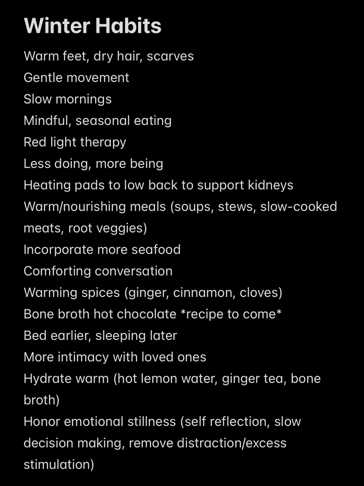 Think: restorative, conserving, nourishing the deepest layer of your health 

Winter is quite literally the season of rest and renewal- nature made it this way for a reason and our bodies respond to this! This is your time to curate ideas, slow down,