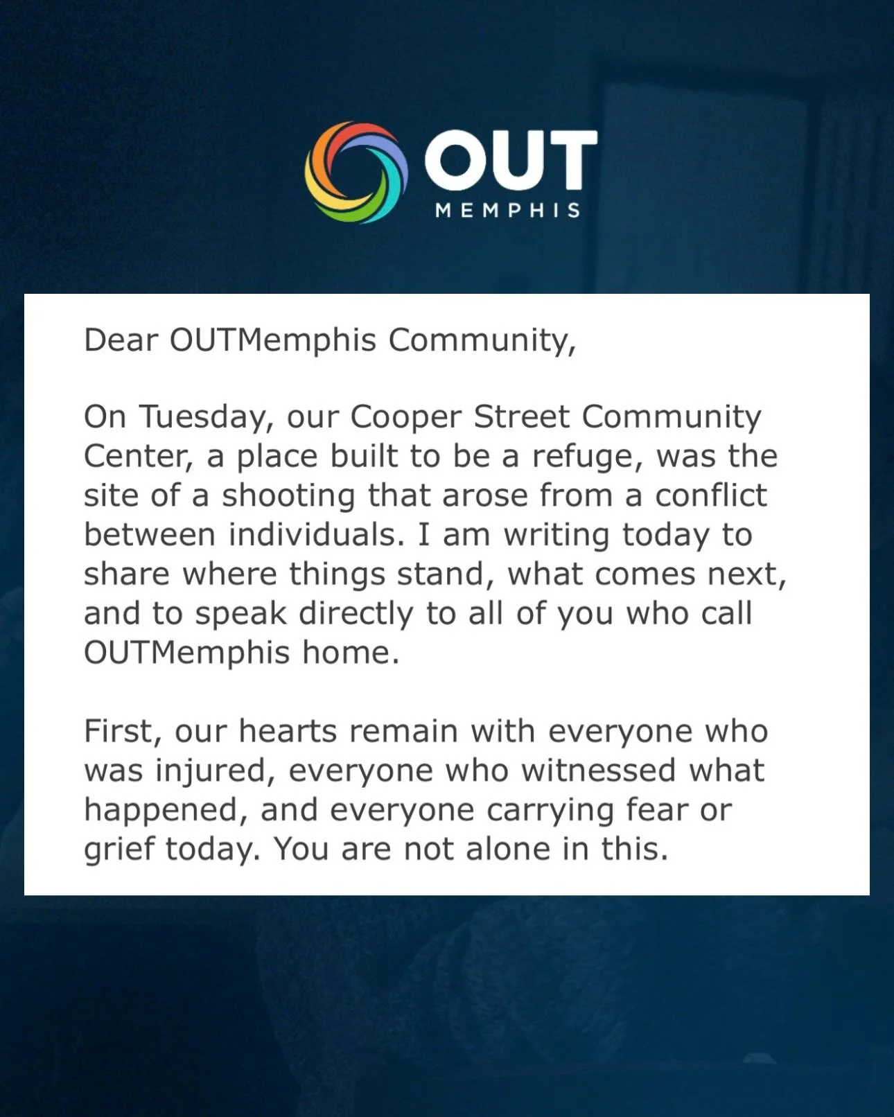Dear OUTMemphis Community,

On Tuesday, our Cooper Street Community Center, a place built to be a refuge, was the site of a shooting that arose from a conflict between individuals. I am writing today to share where things stand, what comes next, and 
