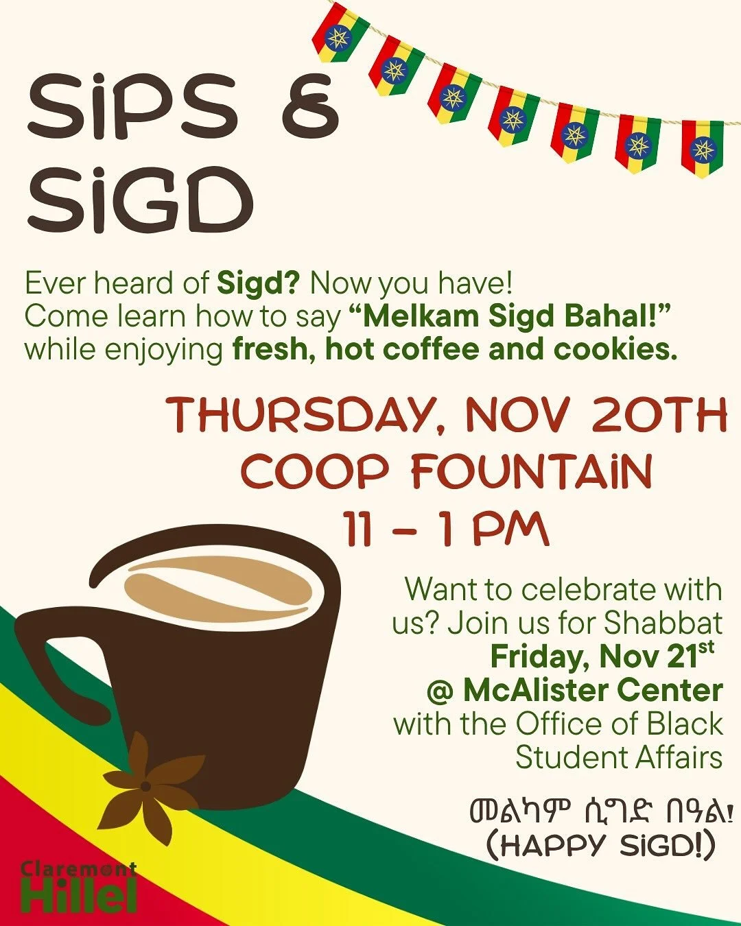 ☕️🍪Sips &amp; Sigd ☕🍪

Celebrate Ethiopian Jewish tradition with coffee, cookies, and culture!
Learn to say &ldquo;Melkam Sigd Bahal!&rdquo; and join us for Shabbat too.
🗓️ Thurs, Nov 20 @ Coop Fountain | 11&ndash;1
🗓️ Fri, Nov 21 @ McAlister Cen