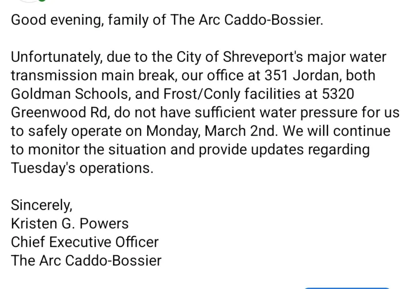 Good evening, family of The Arc Caddo-Bossier. 

Unfortunately, due to the City of Shreveport's major water transmission main break, our office at 351 Jordan, both Goldman Schools, and Frost/Conly facilities at 5320 Greenwood Rd, do not have sufficie