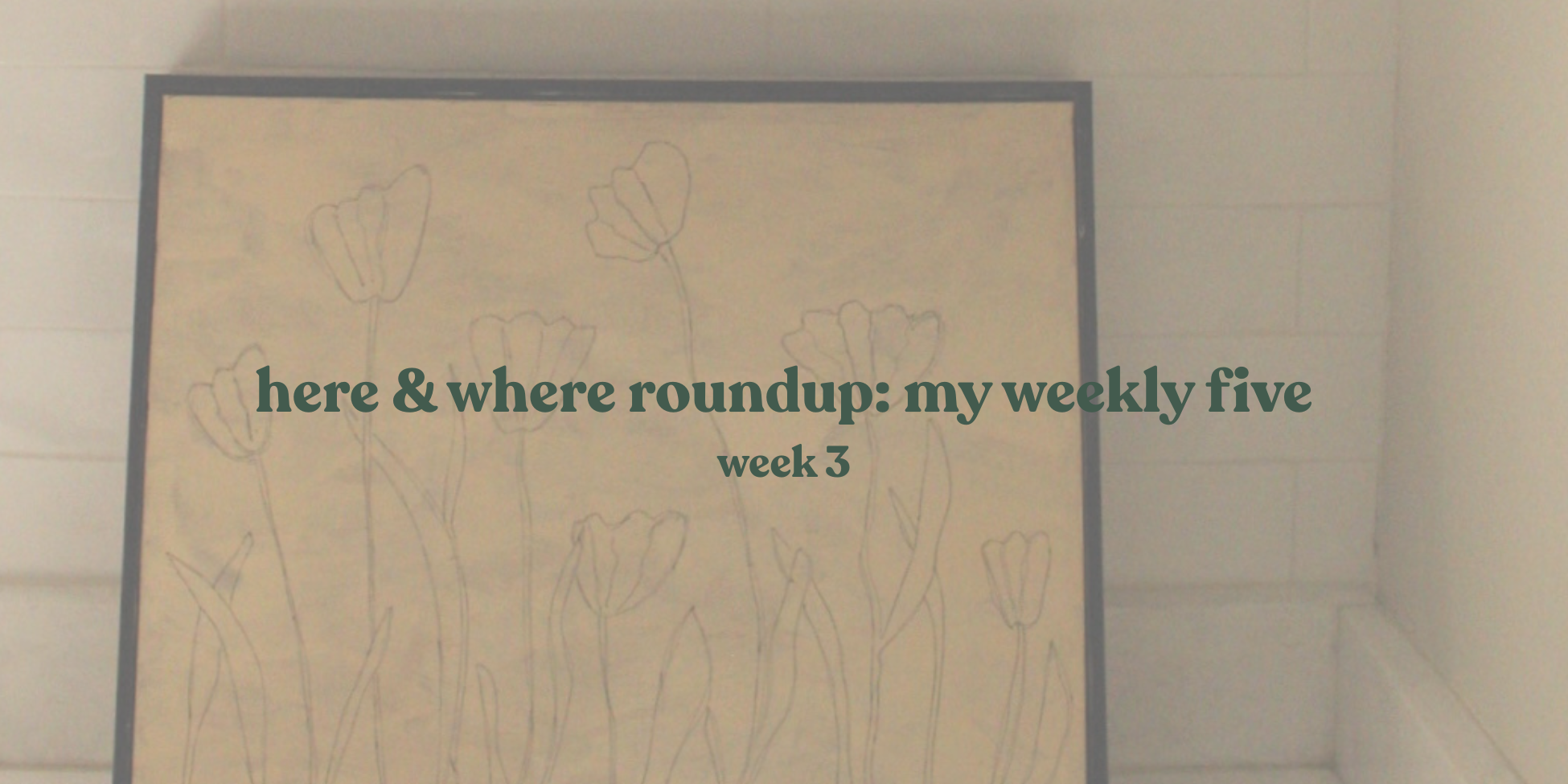 Here &amp; Where roundup: my weekly five week three