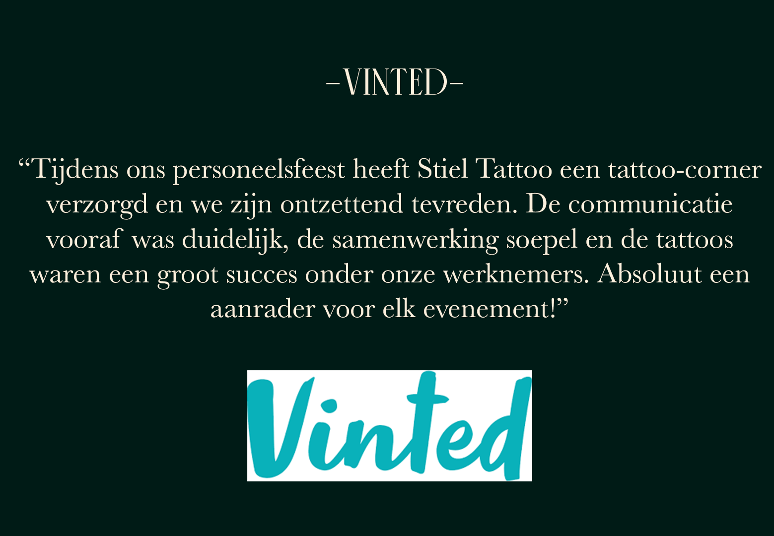 “Tijdens ons personeelsfeest heeft Stiel Tattoo een tattoo-corner verzorgd en we zijn heel tevreden. De communicatie was duidelijk de samenwerking soepel en de tattoos waren een groot succes onder onze werknemers. Absoluut een aanrader voor elk event