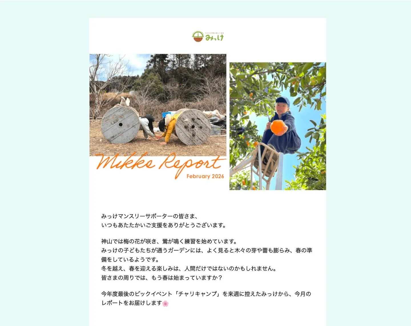 マンスリーサポーターのみなさまに、
みっけマンスリーレポート2月号を送信させていただきました💫

いつもご支援ありがとうございます。
今月もこうして、子どもたちが健やかにのびのびと過ごせる場所があり、学び続ける日々を送れているのは、みっけを信じ、支えてくださっている皆さまの存在があってこそです。
改めて心より感謝を申し上げます。

皆さまから託していただいた想いを大切に受け取り
「子どもと地球の美しい未来」にできる限り還元できるよう、
スタッフ一同、より一層努めてまいります✨

そして、今年度
