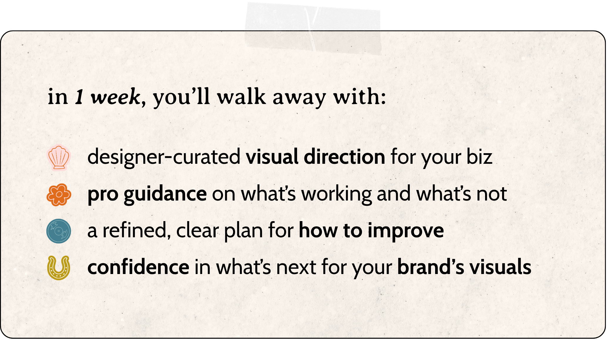 in one week, you'll walk away with: designer-curated visual direction for your biz  pro guidance on what’s working and what’s not  a refined, clear plan for how to improve  confidence in what’s next for your brand’s visuals