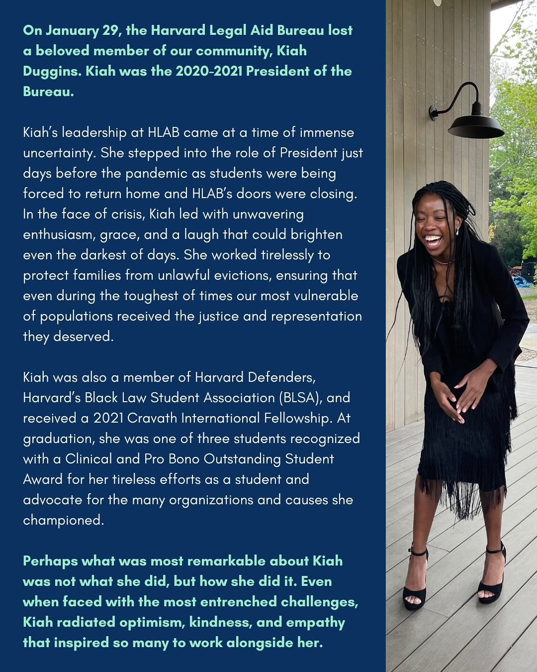 With heavy hearts, we honor the life and legacy of Kiah Duggins (HLS &lsquo;21) &ndash; a fearless leader, compassionate advocate, and bright light in our community. 

As President of the Harvard Legal Aid Bureau, Kiah led with grace, resilience, and