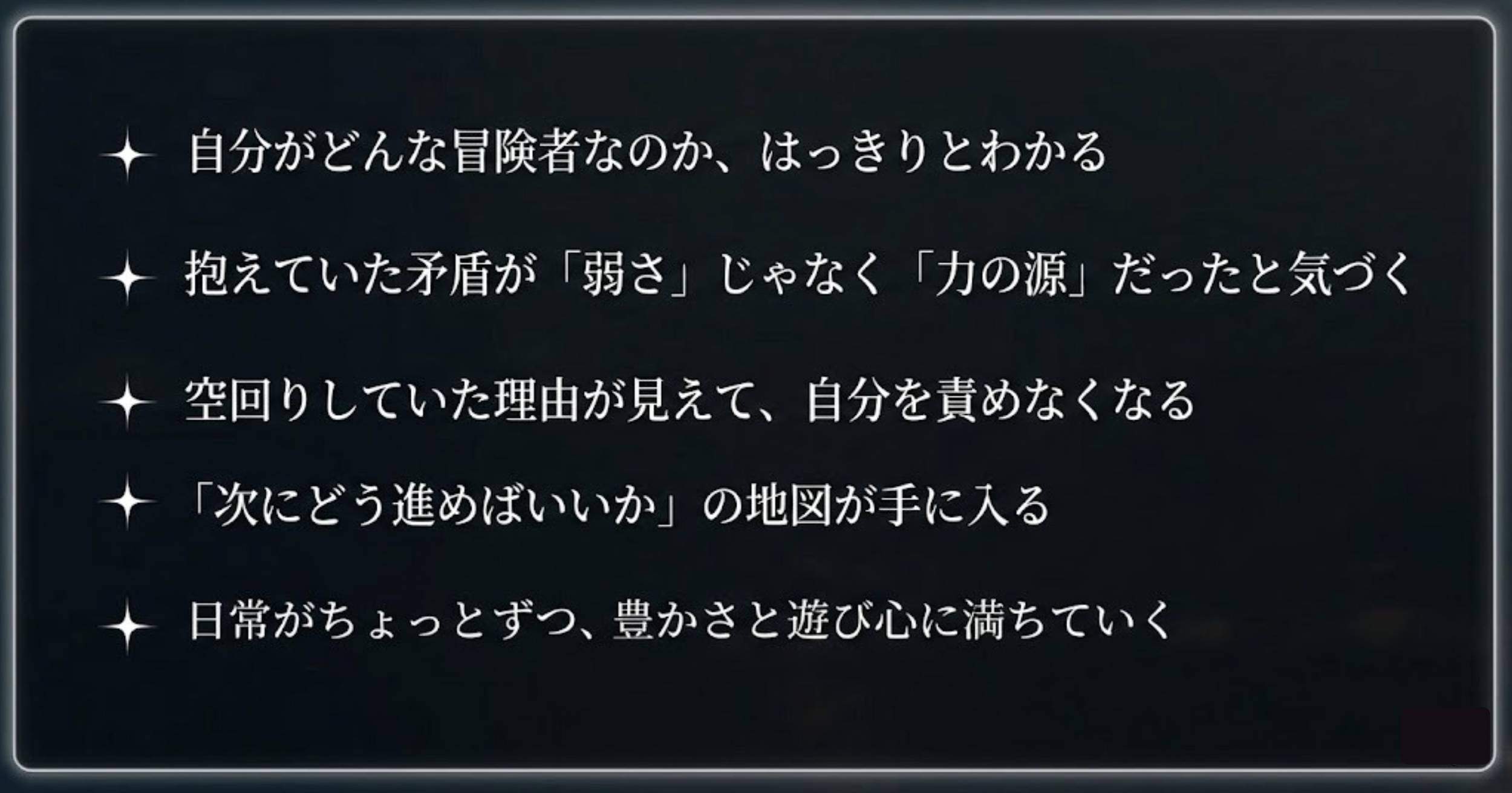 冒険者診断で得られること：自分の冒険者のかたちがわかる、矛盾が力の源だと気づく、空回りの理由が見えて自分を責めなくなる、次の地図が手に入る、日常が豊かさと遊び心に満ちていく
