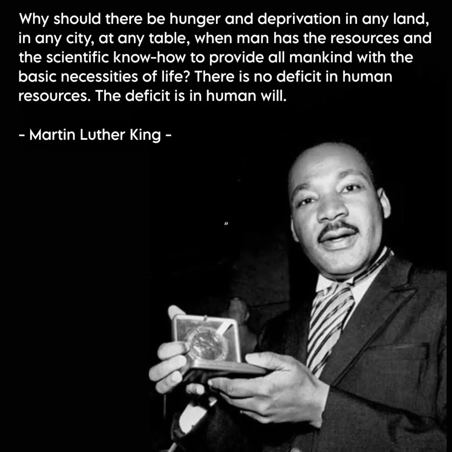 Dr. Martin Luther King Jr. famously said, "Why should there be hunger and deprivation in any land, in any city, at any table, when man has the resources and the scientific know-how to provide all mankind with the basic necessities of life?"