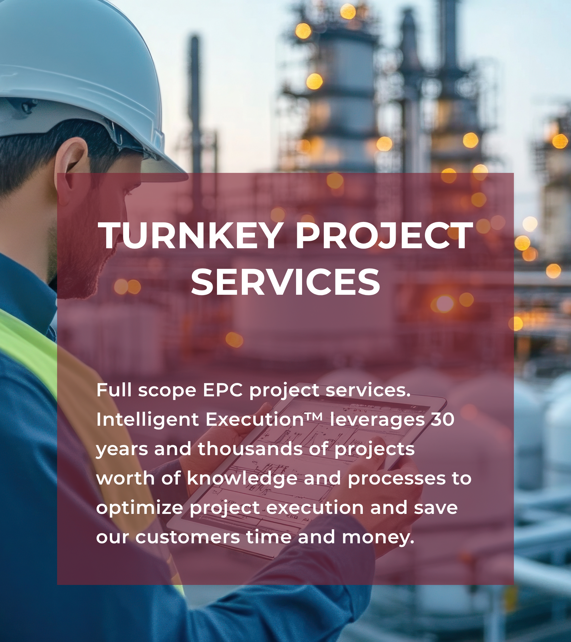Full scope EPC project services. Intelligent Execution™ leverages 30 years and thousands of projects worth of knowledge and processes to optimize project execution and save our customers time and money.