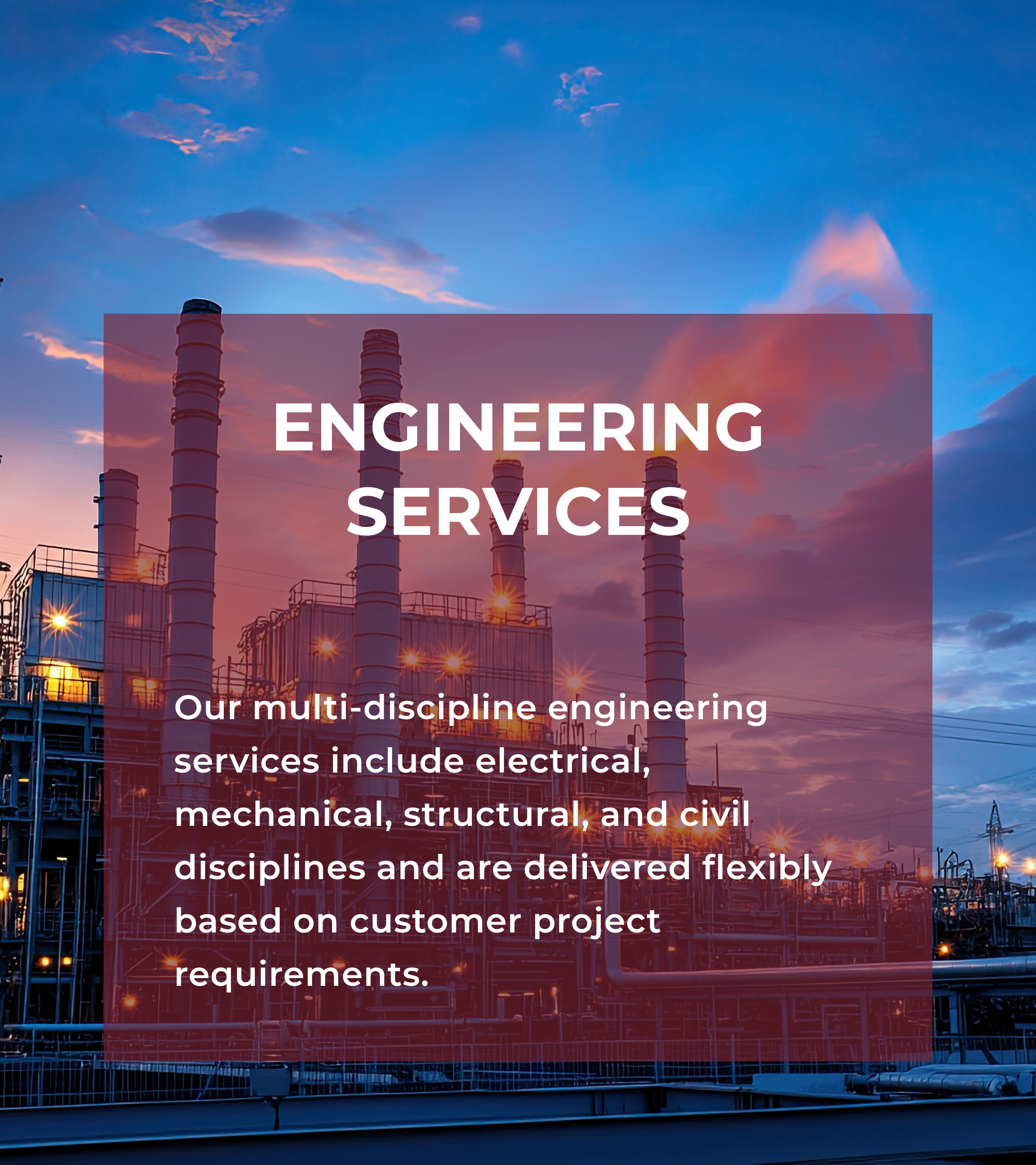 Our multi-discipline engineering services include electrical, mechanical, structural, and civil disciplines and are delivered flexibly based on customer project requirements.