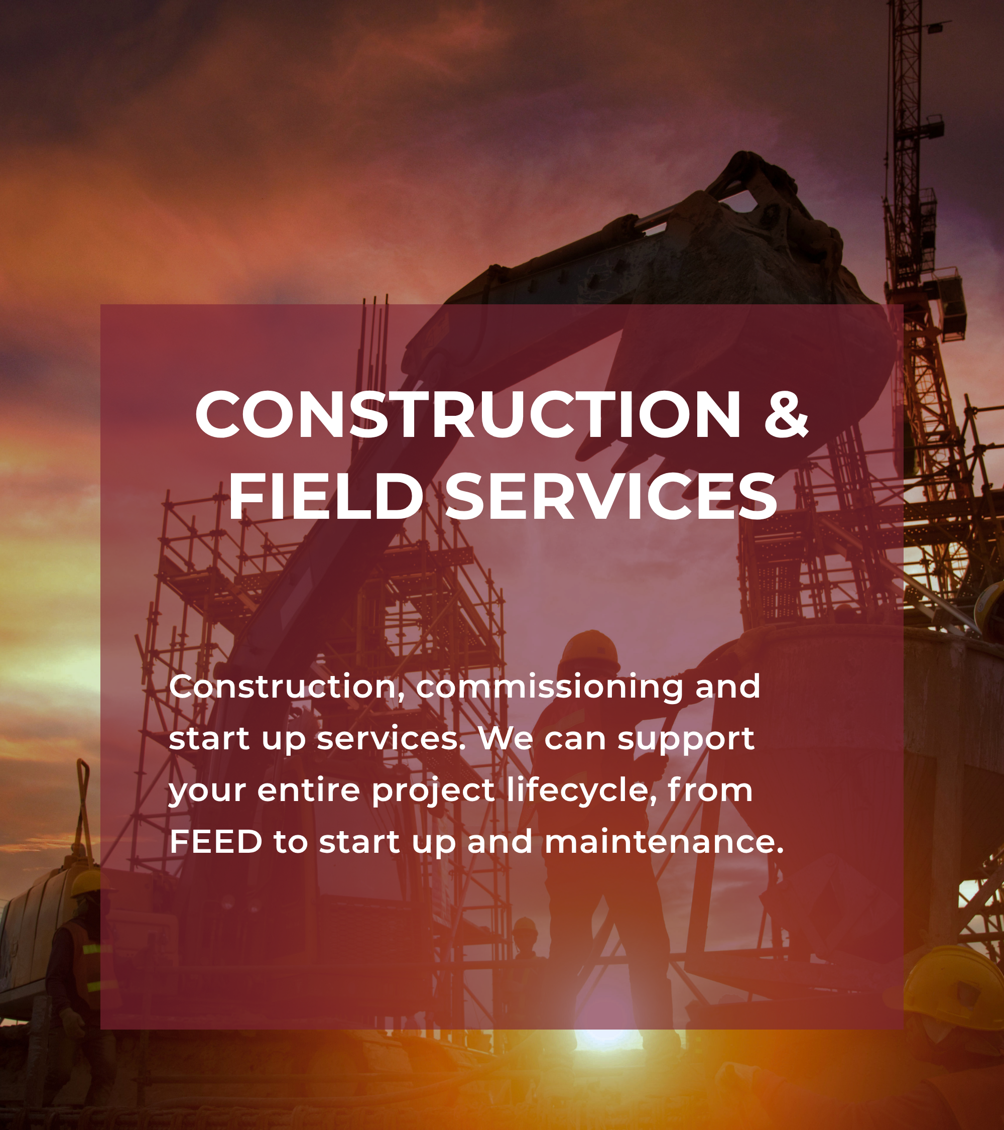 Construction, commissioning and start up services. We can support your entire project lifecycle, from FEED to start up and maintenance.