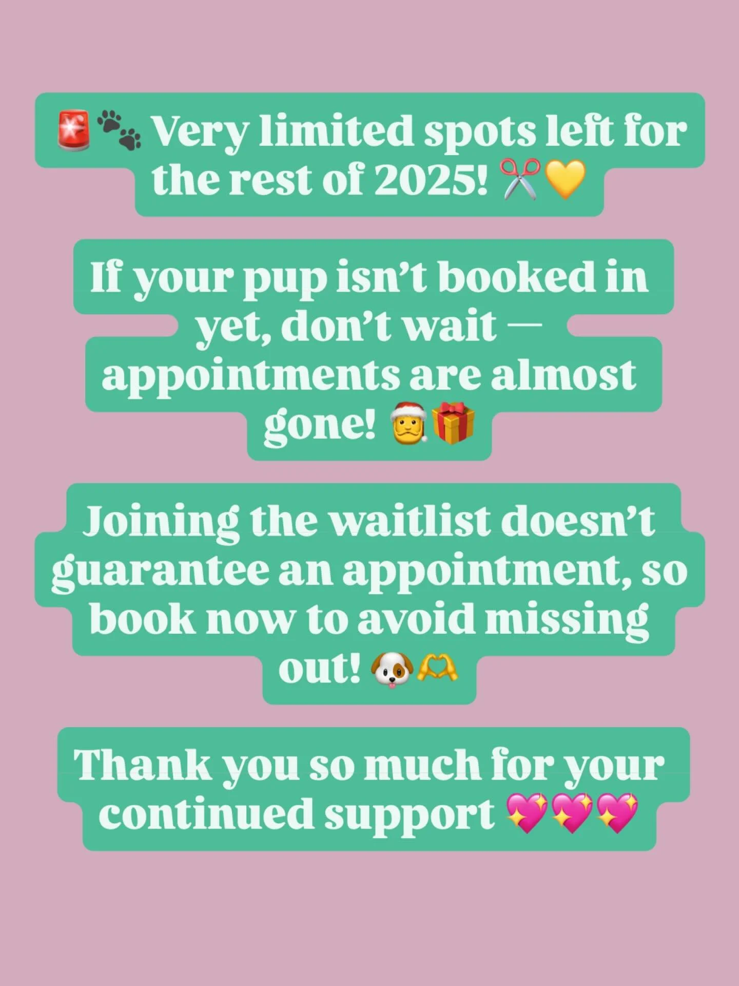 🚨Book Now!!!🚨

🐾 Very limited spots left for the rest of 2025! ✂️💛

If your pup isn&rsquo;t booked in yet, don&rsquo;t wait &mdash; appointments are almost gone! 🎅🎁

Joining the waitlist doesn&rsquo;t guarantee you&rsquo;ll get a spot, so book 