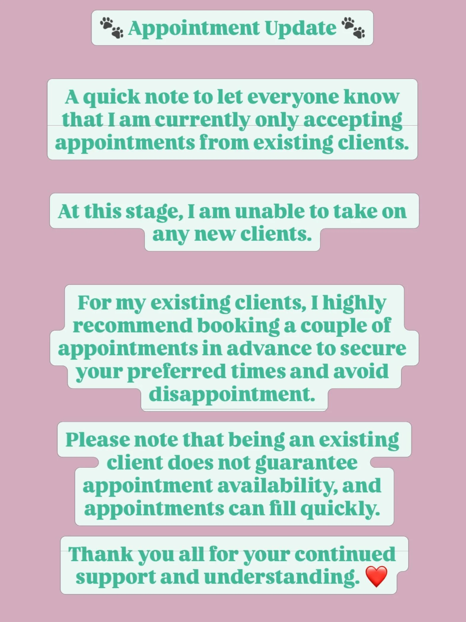 🐾 Appointment Update 🐾

A quick note to let everyone know that I am currently only accepting appointments from existing clients.

At this stage, I am unable to take on any new clients.

For my existing clients, I highly recommend booking a couple o