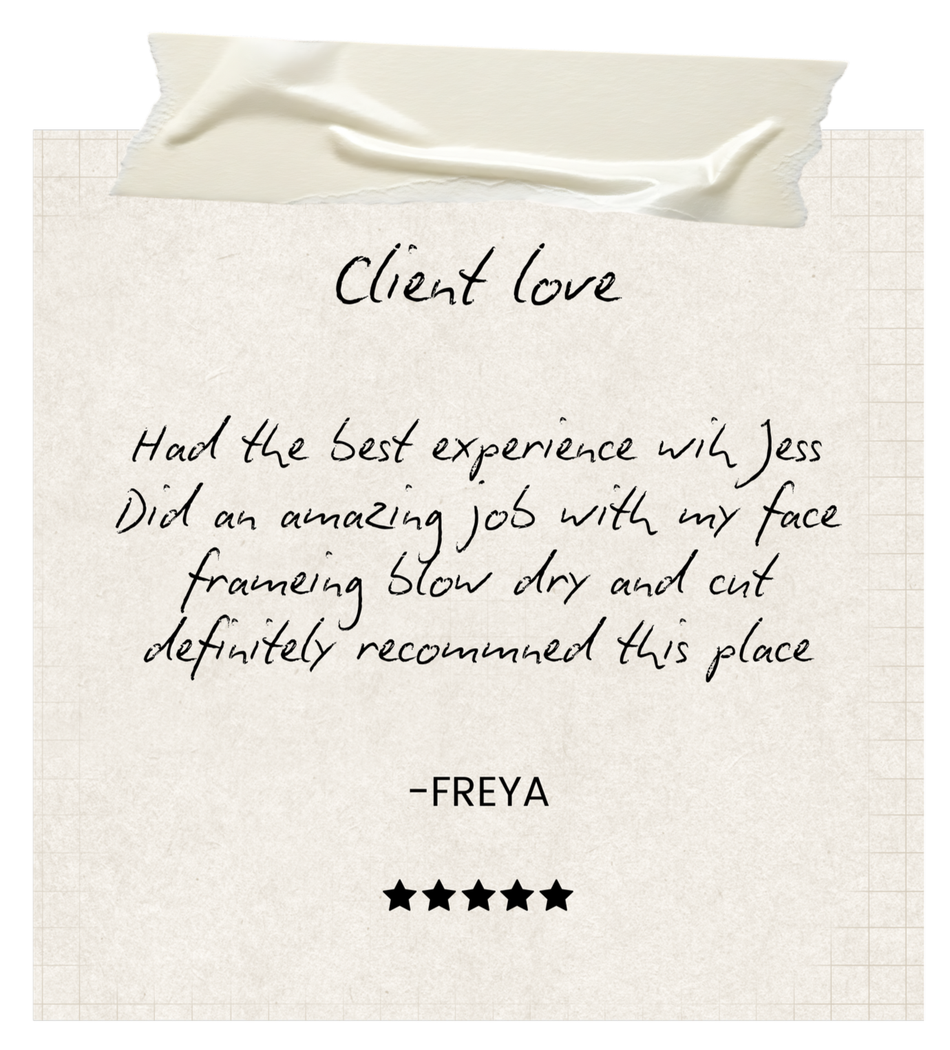 A handwritten note on a piece of paper with torn edges, taped at the top, containing a testimonial about a place called Jess with five black stars at the bottom. The note reads: "Client Love: Had the best experience with Jess. Did an amazing job with my face framing blow dry and cut. Definitely recommended this place. -Freya"