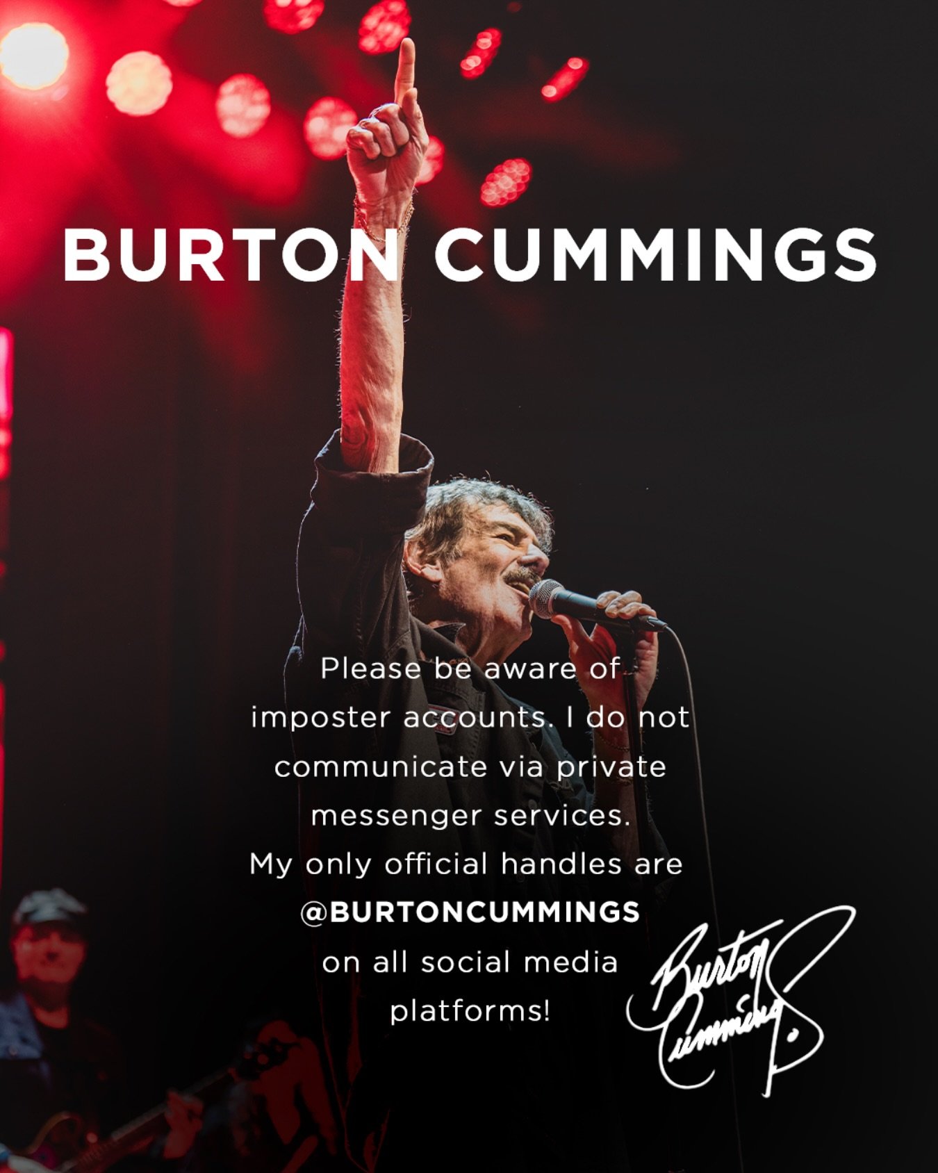 All official accounts for Burton Cummings are verified with a blue checkmark and have the username or handle @burtoncummings on major platforms.

Burton will never contact fans privately through apps like WhatsApp, Telegram, Snapchat, Facebook, or In