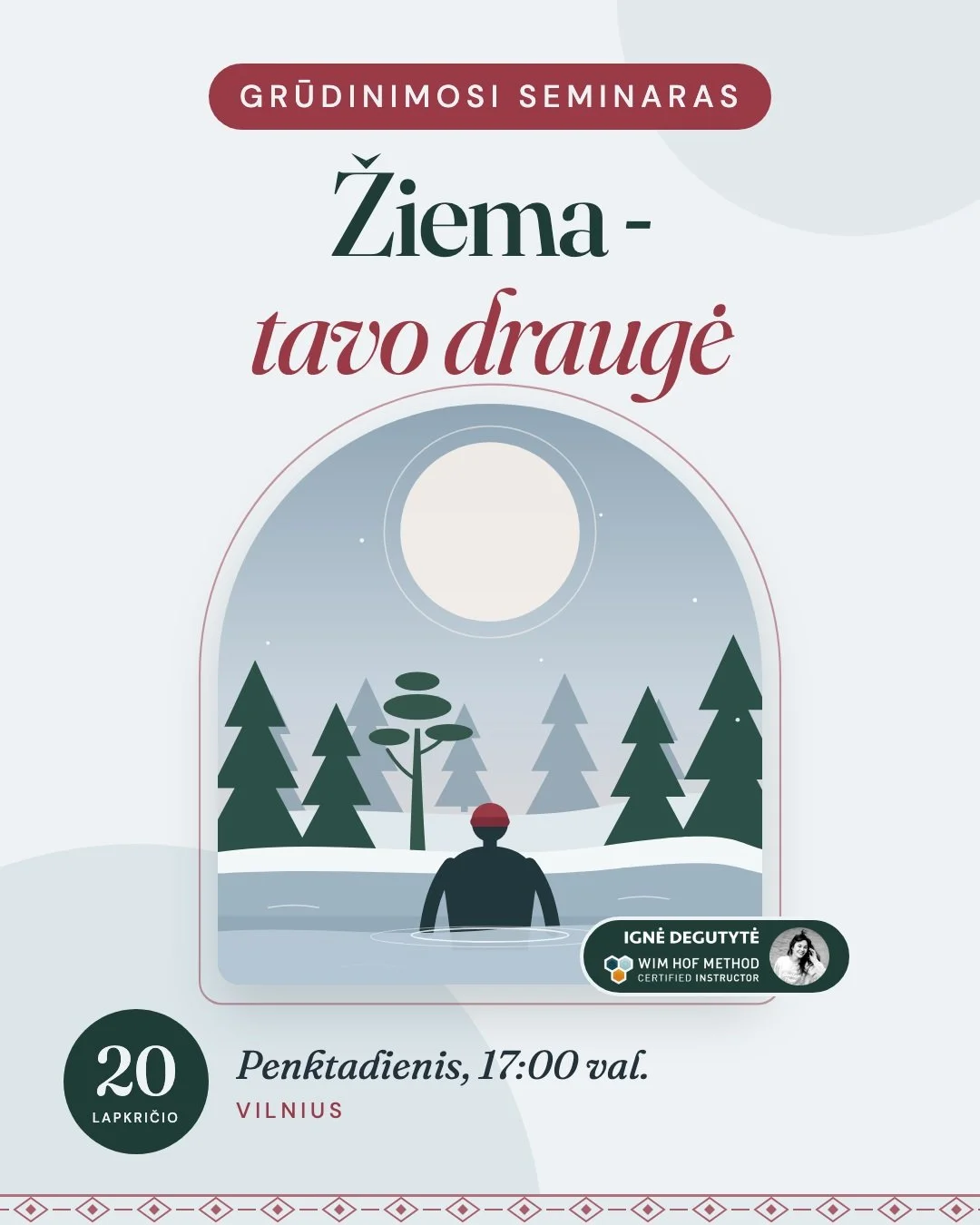 ❄️ Grūdinimosi seminaras &bdquo;Žiema &ndash; tavo draugė&ldquo;
📅 Lapkričio 20 d., penktadienį, 17:00 &middot; Vilnius

Dienos seminare susipažinsi su trimis Wim Hof metodo ramsčiais: kvėpavimu, &scaron;alčio patirtimi ir įsipareigojimu. I&scaron;m