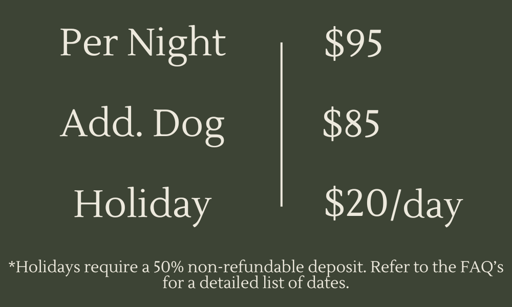 Overnight Care in our home rates. One dog $95. Additional dog $85. Holidays are additional $20 per day in addition to daily rate. Holidays require 50% deposit to make reservations. See FAQs for list of dates.