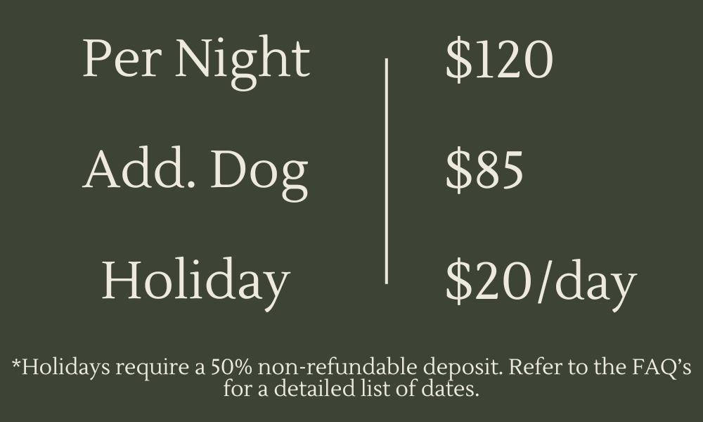 Overnight Care in your home rates. One dog $120. Additional dog $85. Holidays are additional $20 per day in addition to daily rate. Holidays require 50% deposit to make reservations. See FAQs for list of dates.