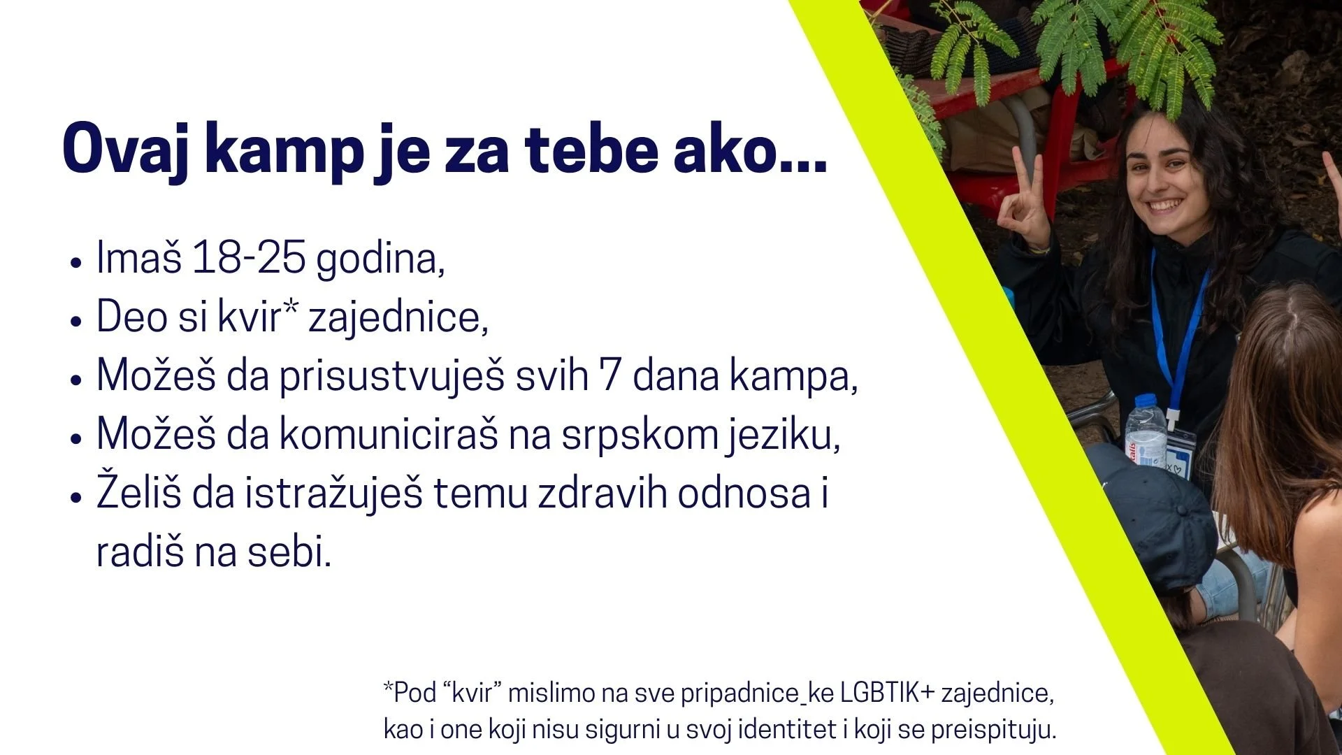  Ovaj kamp je za tebe ako... Imaš 18-25 godina, Deo si kvir* zajednice, Možeš da prisustvuješ svih 7 dana kampa, Možeš da komuniciraš na srpskom jeziku, Želiš da istražuješ temu zdravih odnosa i radiš na sebi. *Pod “kvir” mislimo na sve pripadnice_ke
