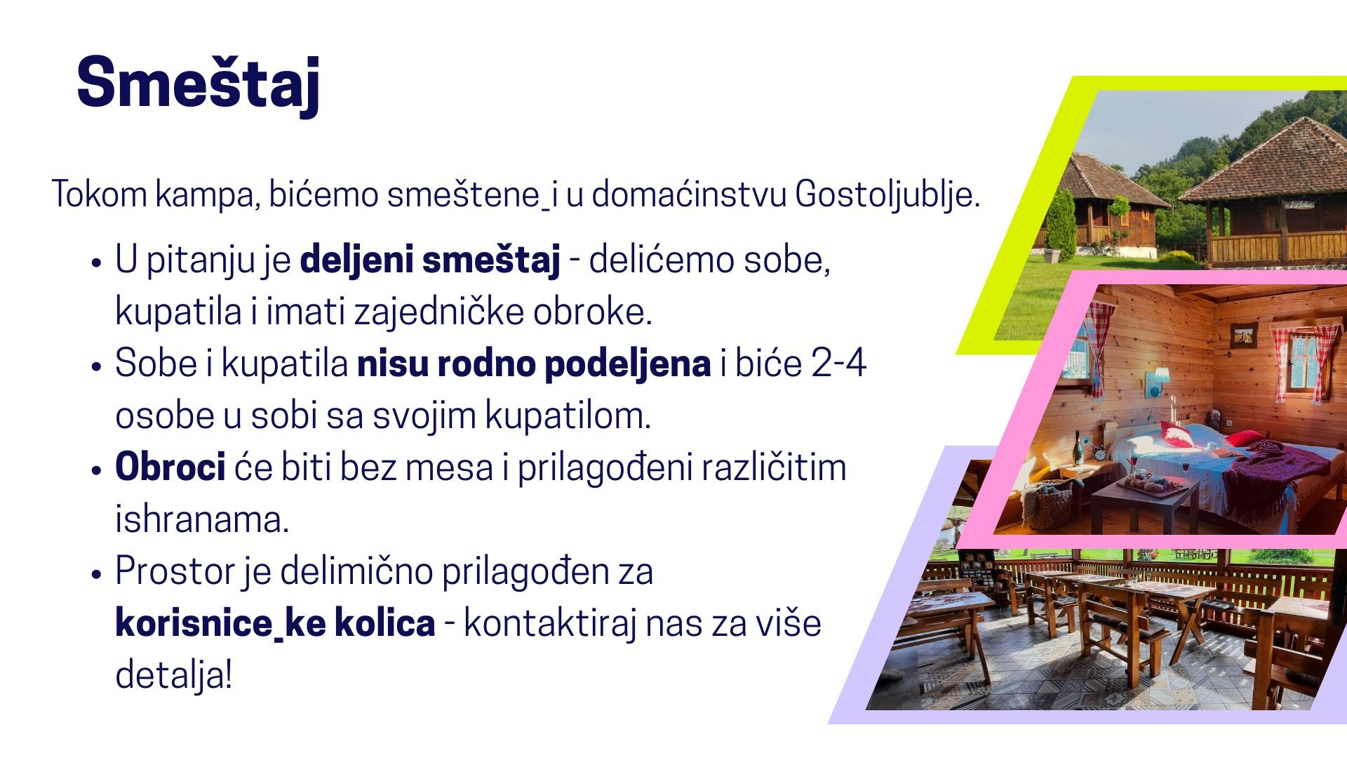  Smeštaj. Tokom kampa, bićemo smeštene_i u domaćinstvu Gostoljublje. U pitanju je deljeni smeštaj - delićemo sobe, kupatila i imati zajedničke obroke. Sobe i kupatila nisu rodno podeljena i biće 2-4 osobe u sobi sa svojim kupatilom. Obroci će biti be