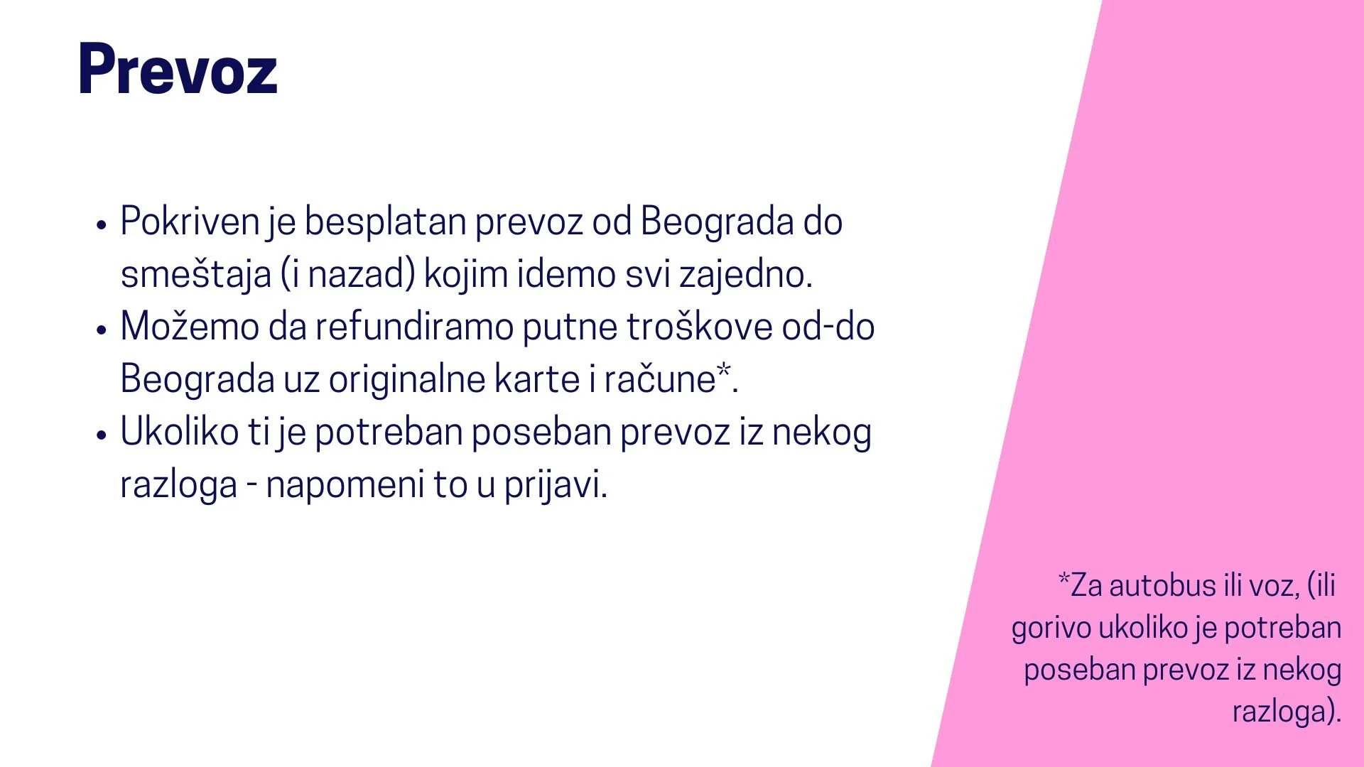  Prevoz  Pokriven je besplatan prevoz od Beograda do smeštaja (i nazad) kojim idemo svi zajedno. Možemo da refundiramo putne troškove od-do Beograda uz originalne karte i račune za autobus ili voz, (ili gorivo ukoliko je potreban poseban prevoz iz ne
