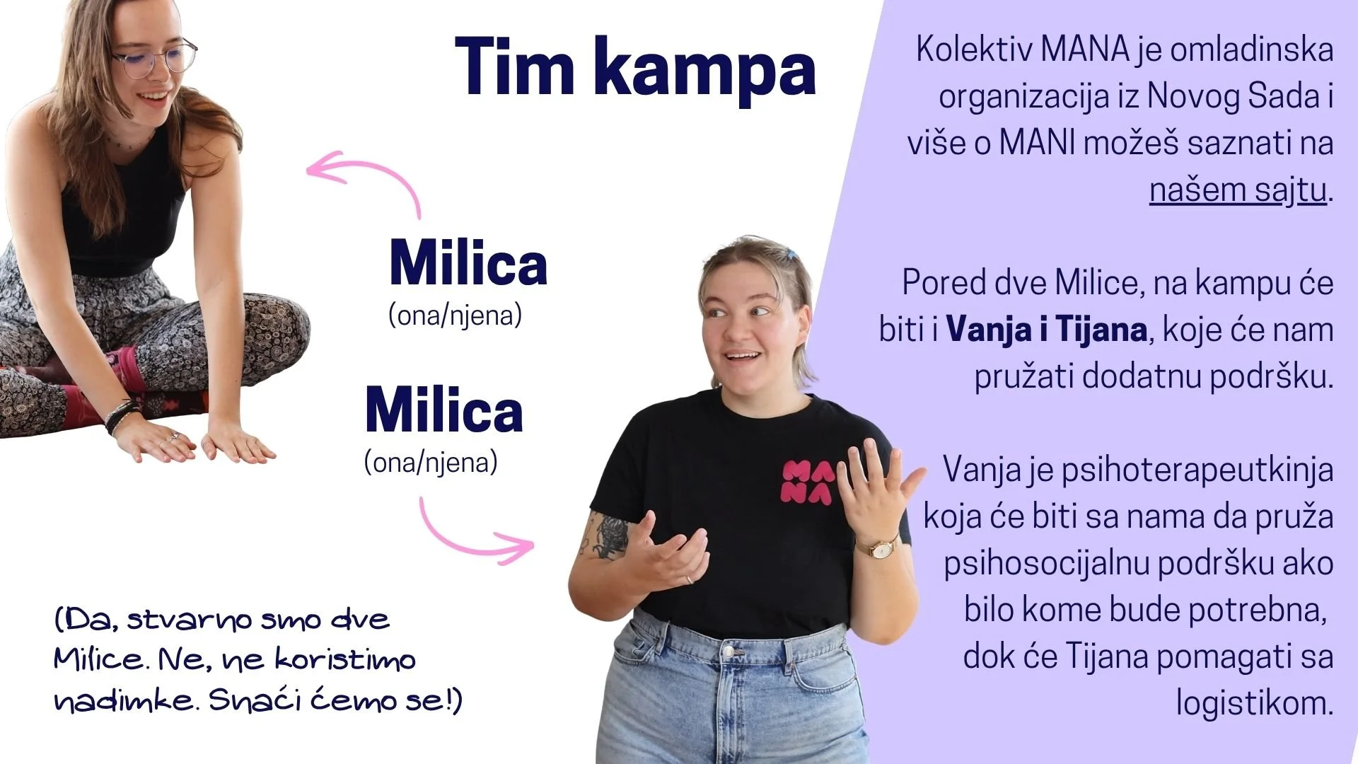  Tim Kampa: Milica i Milica. Kolektiv MANA je omladinska organizacija iz Novog Sada i više o MANI možeš saznati na našem sajtu.  Pored dve Milice, na kampu će biti i Vanja i Tijana, koje će nam pružati dodatnu podršku. Vanja je psihoterapeutkinja koj