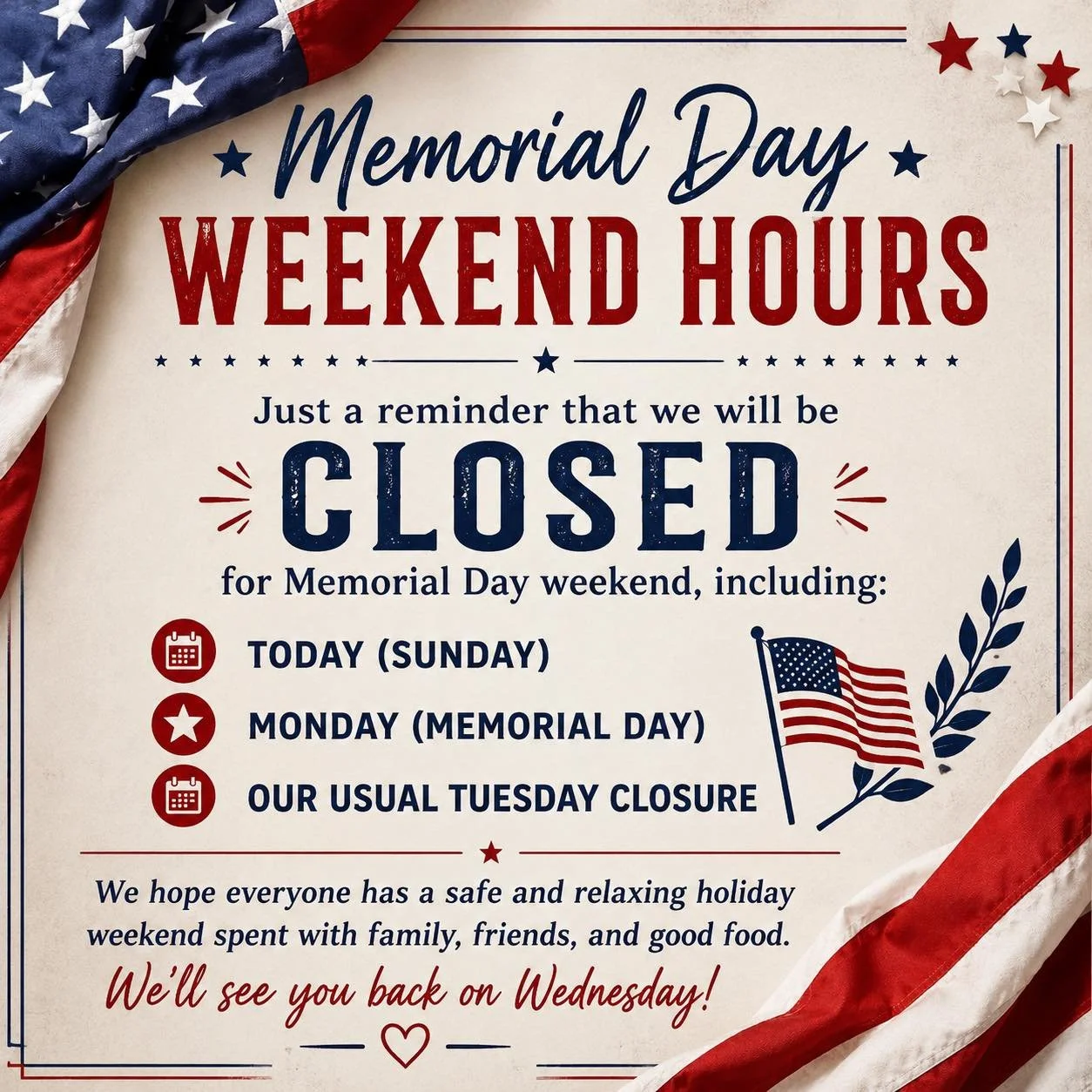 🇺🇸 Memorial Day Weekend Hours 🇺🇸

Just a reminder that we will be CLOSED for Memorial Day weekend, including:
&bull; Today (Sunday)
&bull; Monday (Memorial Day)
&bull; Our usual Tuesday closure

We hope everyone has a safe and relaxing holiday we