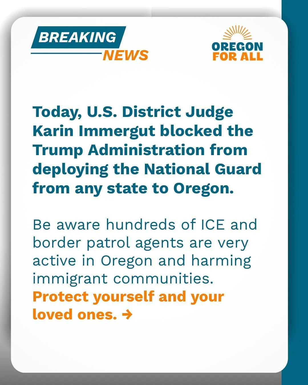 U.S. District Judge Karin Immergut blocked the Trump Administration from deploying the National Guard from any state to Oregon. Yet, immigrant communities are at risk of harm from hundreds of ICE and border patrol agents in Oregon.
Take steps to prot
