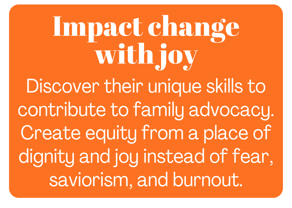 Orange background graphic with white text reading: "Impact change with joy. Discover their unique skills to contribute to family advocacy. Create equity from a place of dignity and joy instead of fear, saviorism, and burnout."