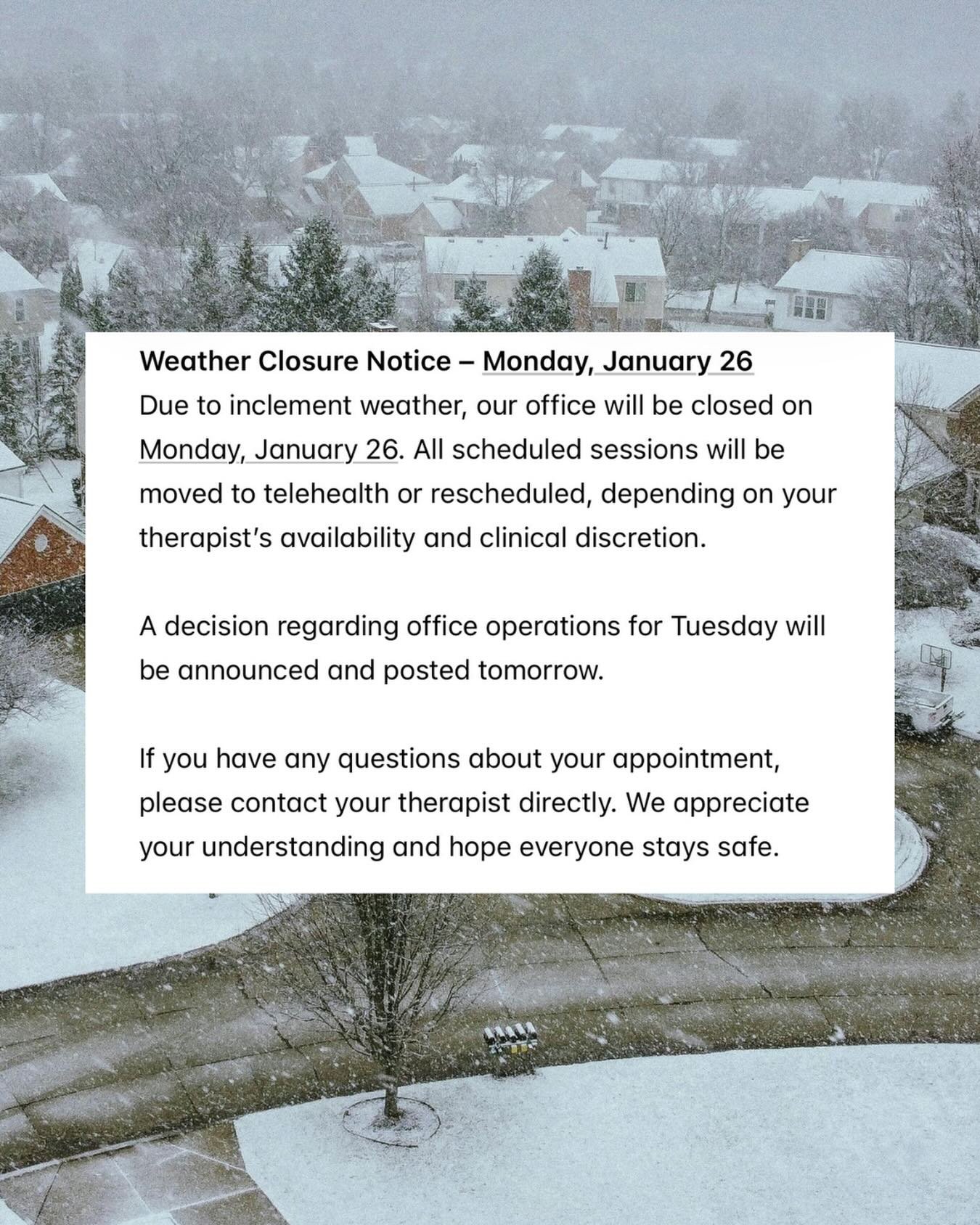 Due to inclement weather, our office will be closed on Monday, January 26. All scheduled sessions will be moved to telehealth or rescheduled, depending on your therapist&rsquo;s availability and clinical discretion.

A decision regarding office opera