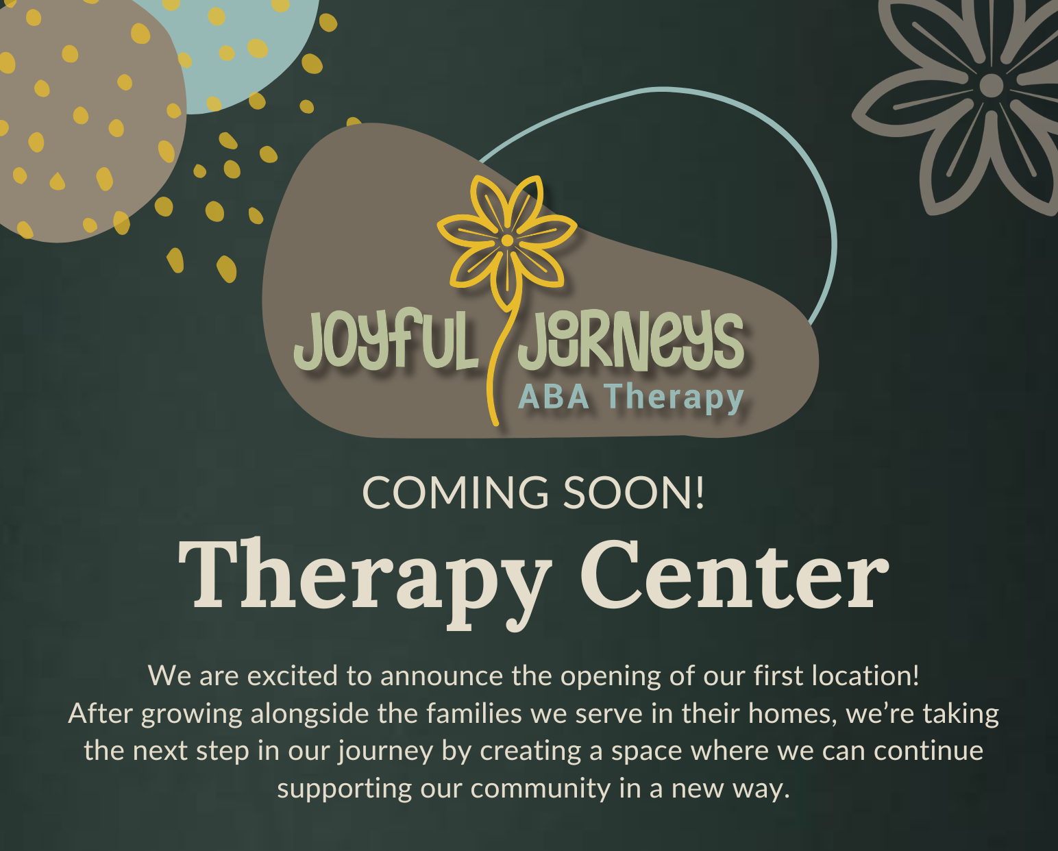 Announcement poster for Joyful Journeys ABA Therapy, showing a dark green background with stylized flower and dot designs. Text states 'Coming Soon! Therapy Center' and mentions the opening of a new location with a message about supporting the community.