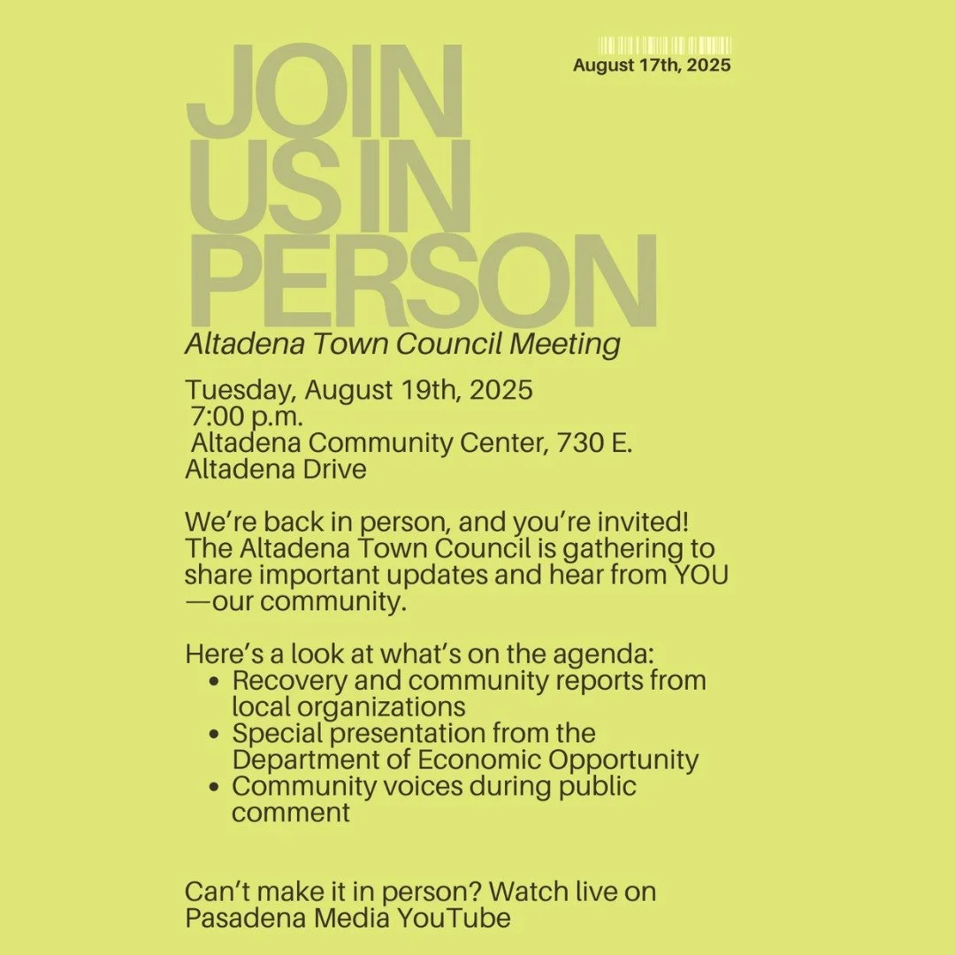 Altadena Town Council Meeting &ndash; Join Us In Person! 

Tuesday, August 19th, 2025
7:00 p.m.
Altadena Community Center, 730 E. Altadena Drive

We&rsquo;re back in person, and you&rsquo;re #invited! The Altadena Town Council is gathering to share i