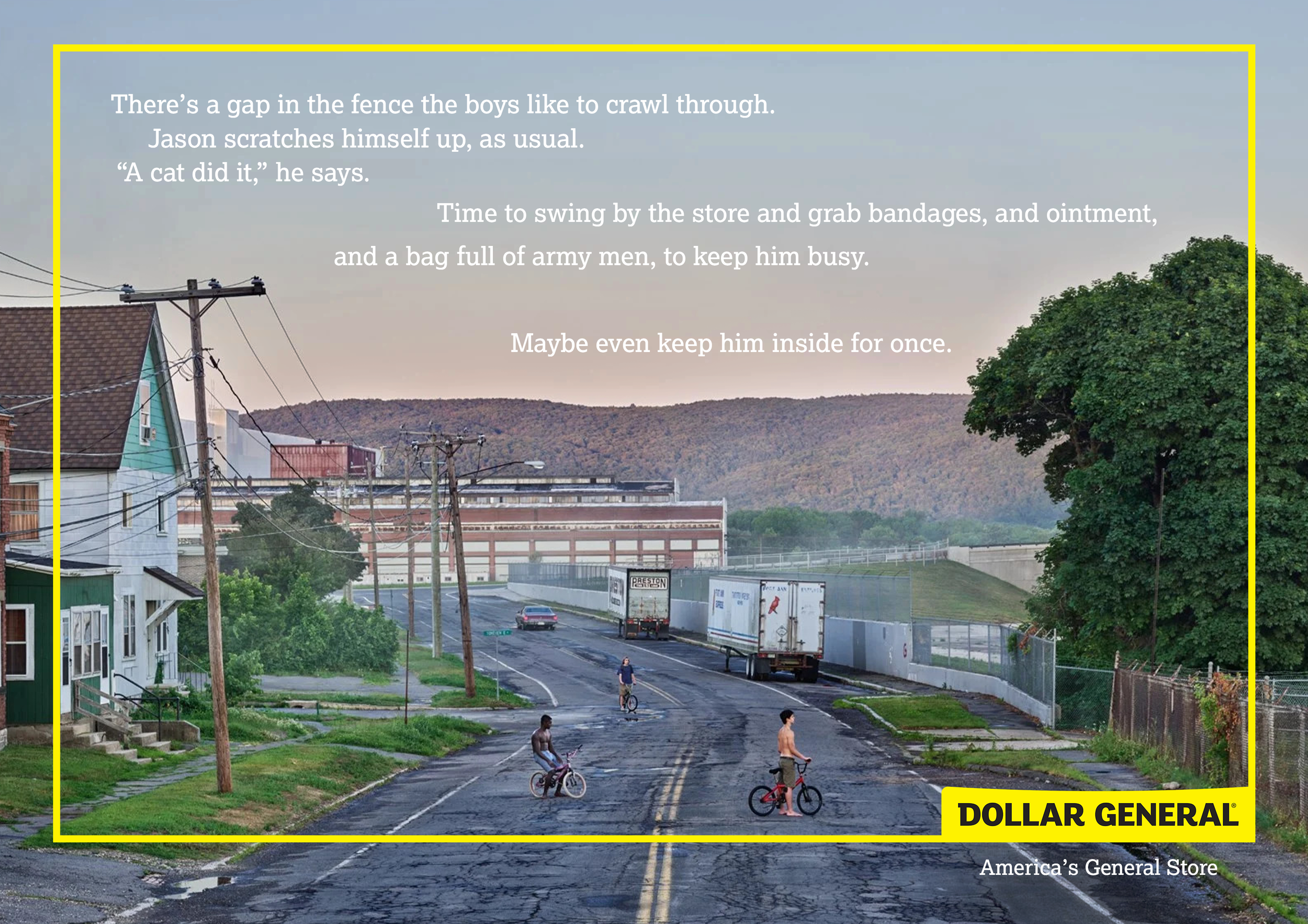 A street with four boys riding bicycles, some on the sidewalk, some on the road, in a small town with houses and trees, with a large green tree on the right, power lines, trucks, and a distant hill, overlaid with the text "There's a gap in the fence the boys like to crawl through. Jason scratches himself up, as usual. 'A cat did it,' he says. Time to swing by the store and grab bandages, and ointment, and a bag full of army men, to keep him busy. Maybe even keep him inside for once." and a yellow border with a Dollar General logo and the tagline "America's General Store."