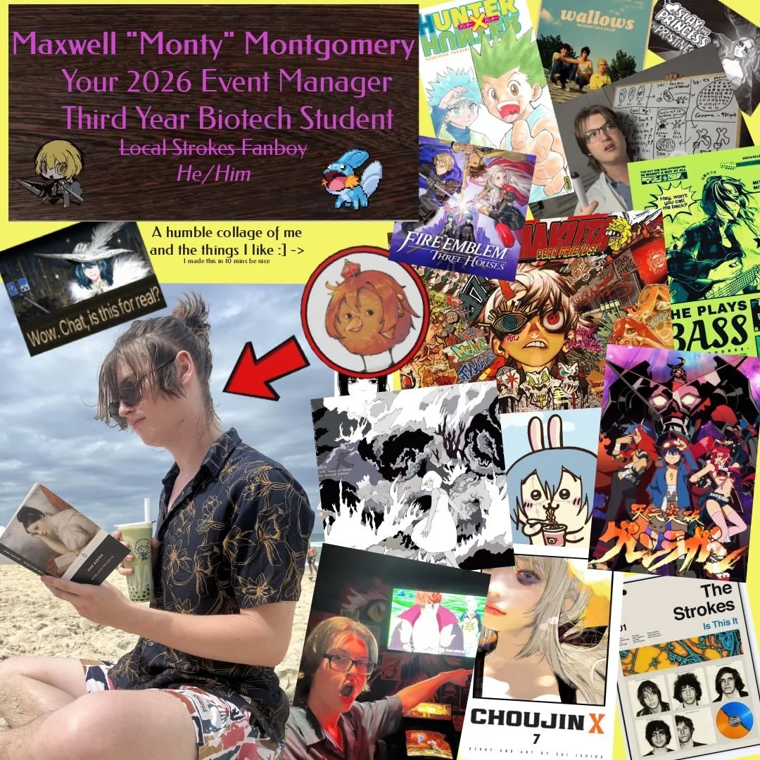 MEET THE EXECS 2026 🍵 EVENTS MANAGER 

Hi hi, I&rsquo;m Max (colloquially known here as Monty) and I&rsquo;m the Event Manager for big &lsquo;26, thus it&rsquo;ll be my job to make sure you touch grass this year!! Been at UQ for 3 years studying Bio