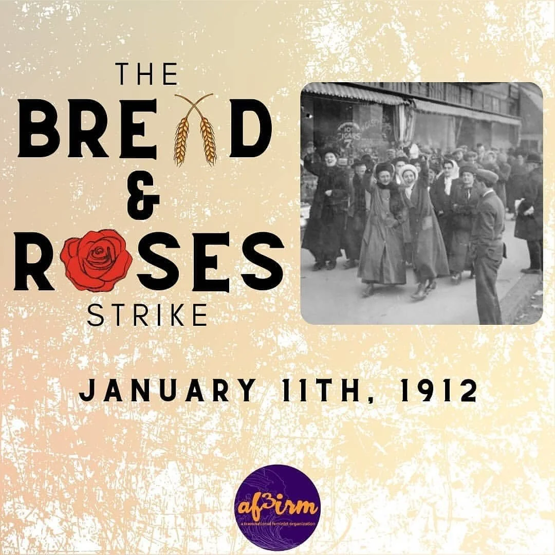 January 11, 2025 marks the 113th anniversary of the BREAD AND ROSES Strike. 

[&ldquo;Bread and Roses&rdquo; originated from a speech given by women&rsquo;s suffrage activist, Helen Todd, and was popularized and became the rallying cry for the mostly
