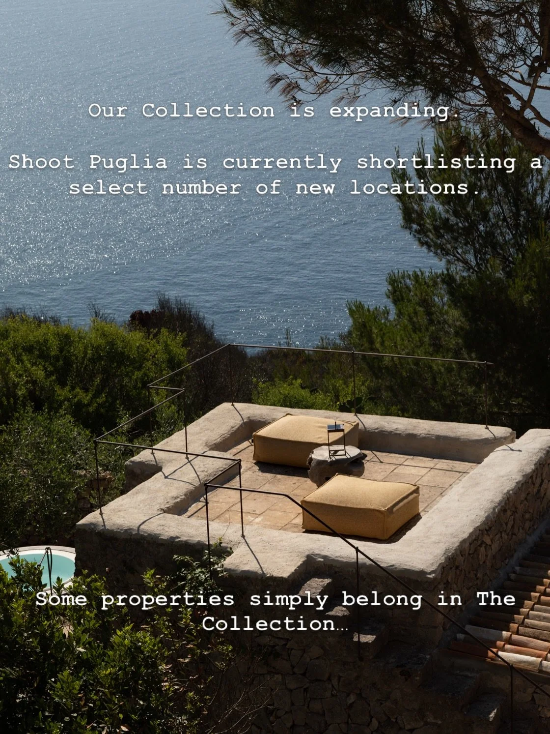 La nostra Collection si sta espandendo.

Shoot Puglia sta attualmente selezionando un numero limitato di nuove location in tutta la Puglia.

Se ritieni che la tua propriet&agrave; possa essere adatta alla Collection, saremo lieti di sentirti.

Le can