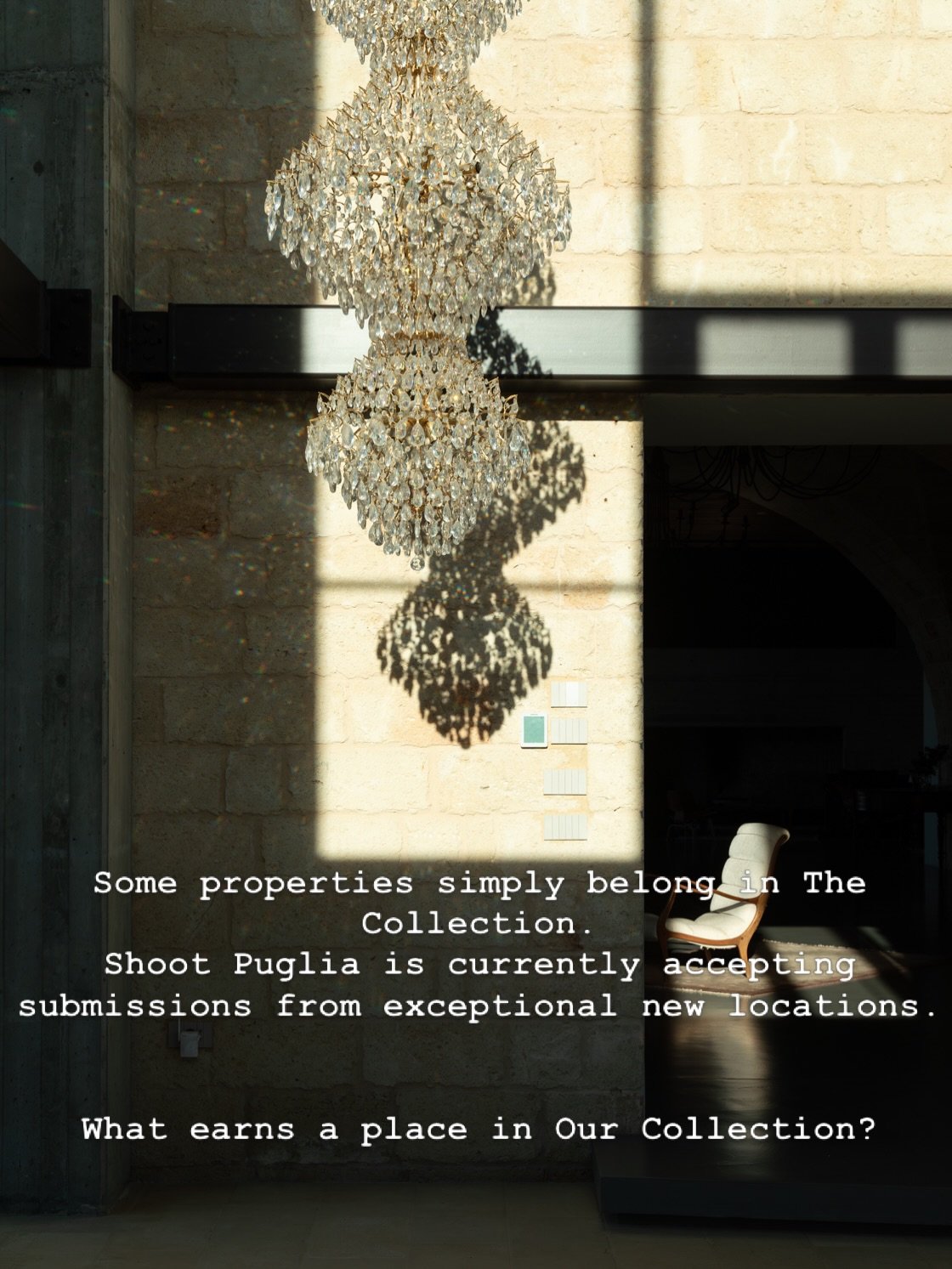 Alcune propriet&agrave; sembrano semplicemente appartenere a The Collection.
Shoot Puglia sta attualmente accettando candidature da nuove location d&rsquo;eccezione.
Cosa permette a una location di entrare a far parte della nostra Collection?

Ogni n