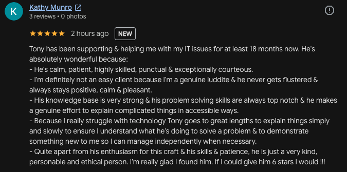 Kathy Munro 3 reviews • 0 photos, 5 stars, 2 hours ago, Tony has been supporting & helping me with my IT issues for at least 18 months now. He's absolutely wonderful because: - He's calm, patient, highly skilled, punctual.
