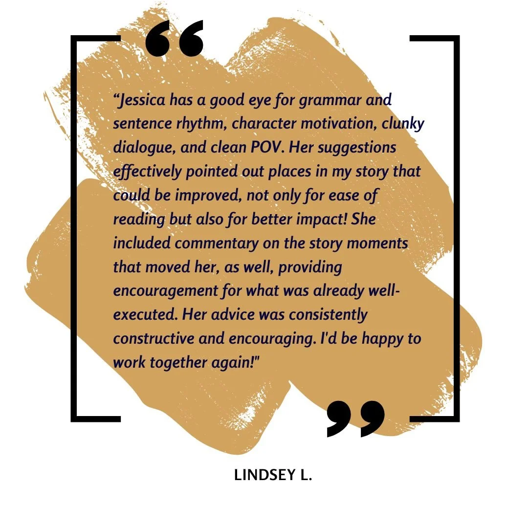Jessica has a good eye for grammar and sentence rhythm, character motivation, clunky dialogue, and clean POV. Her suggestions effectively pointed out places in my story that could be improved, not only for ease of reading but also for better impact! 