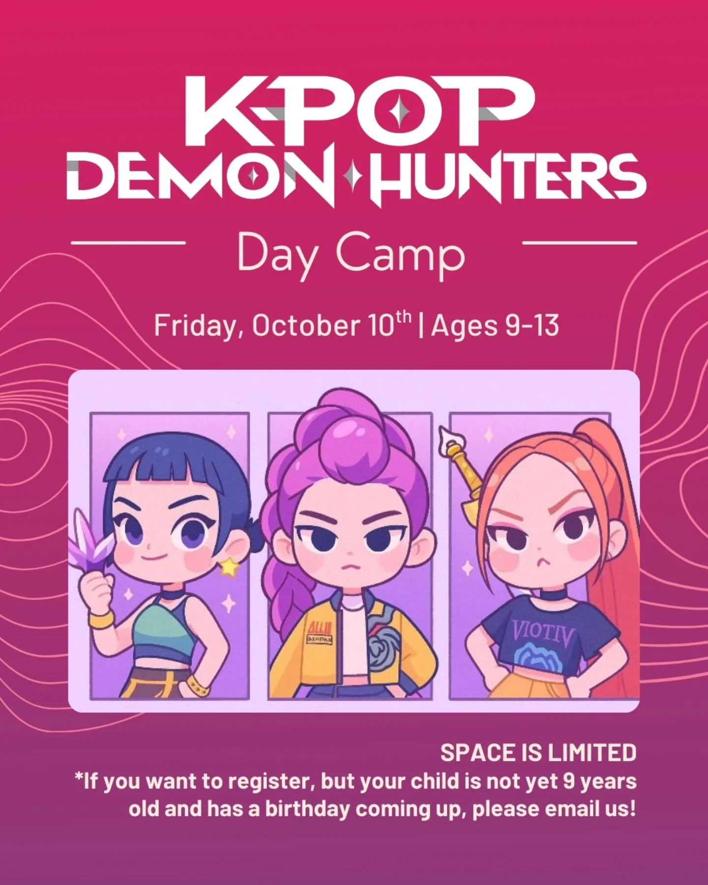 We're ready to show you how's it's done!

⚔️ Friday, October 10th

👹 Get ready for a high-energy, one of a kind adventure that mixes the world of K-pop, thrilling demon hunting, and a whole lot of creativity! 

Space is limited for this day camp.

✨