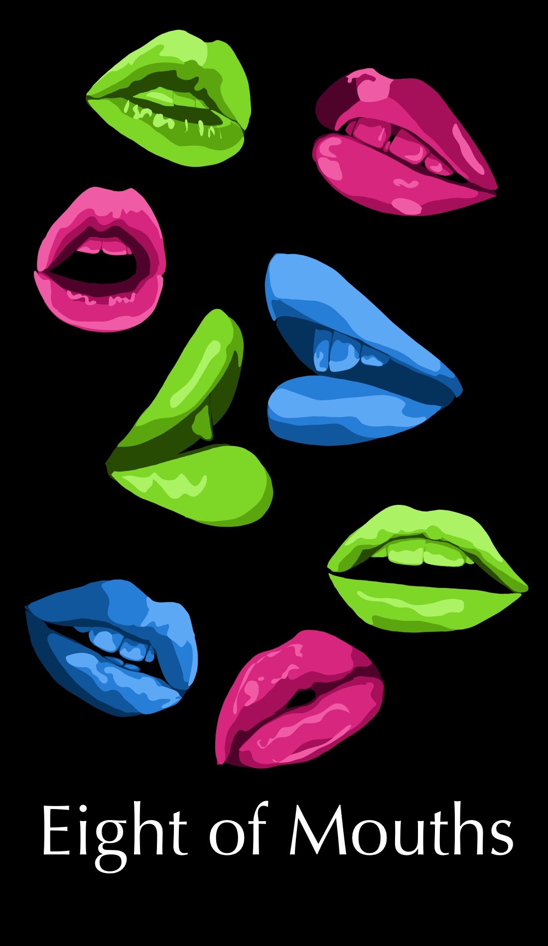 The Eight of Mouths is about fast paced changed, travel. This card is done in bright colors with mouths in awe as if one is witnessing a new change. Things that happen suddenly almost prevent an emotional response so these mouths are all with minimal