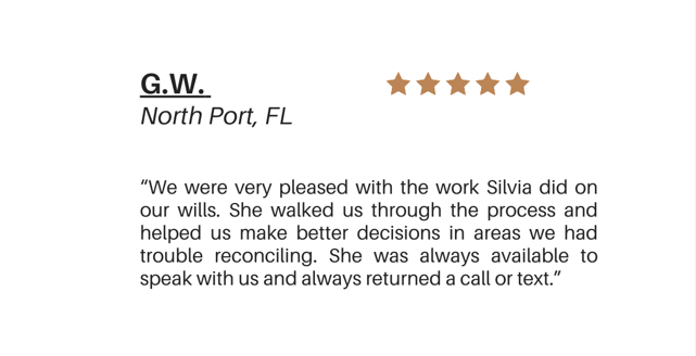 G.W. North Port, FL."We were very pleased with the work Silvia did on our wills. She walked us through the process and helped us make better decisions in areas we had trouble reconciling. She was always available to speak with us and always returned"