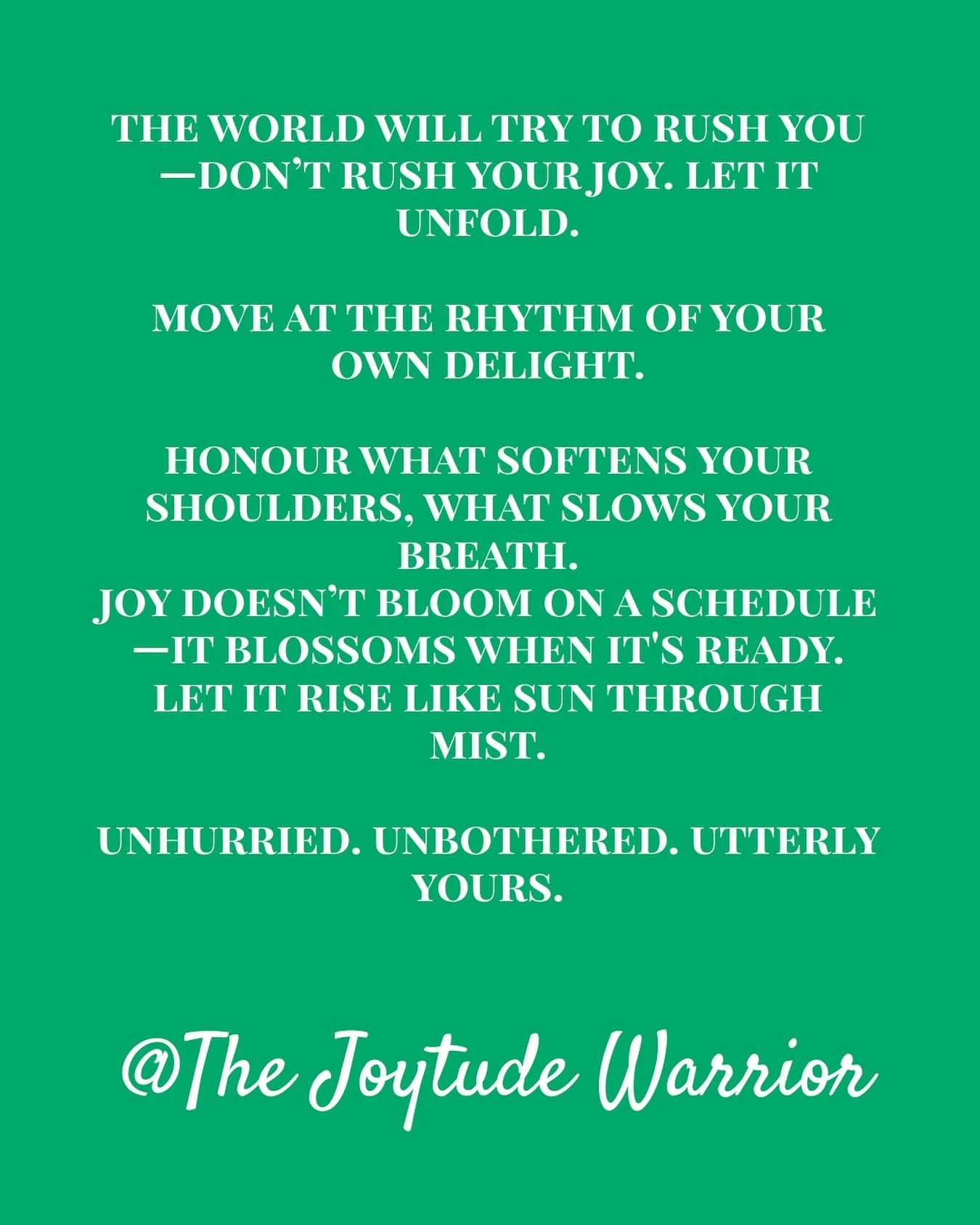The world will try to rush you&mdash;don&rsquo;t rush your joy. Let it unfold.

You are not behind. You are not late. You are not missing out. Joy has never been in a hurry&mdash;and neither should you be. Let it come softly. Let it take its time. Le