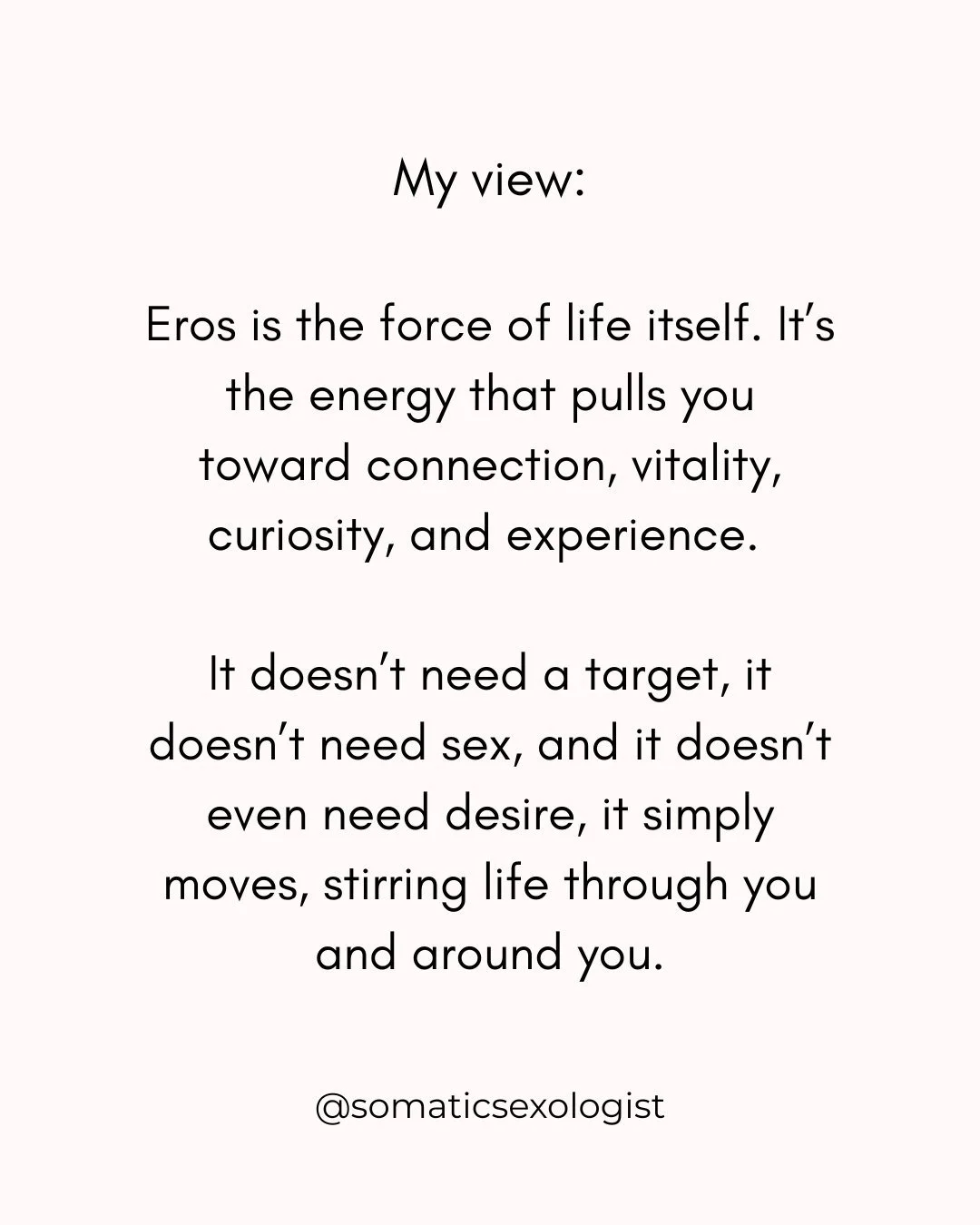Eros is the force of life itself. It&rsquo;s the energy that pulls you toward connection, vitality, curiosity, and experience. 
It doesn&rsquo;t need a target, it doesn&rsquo;t need sex, and it doesn&rsquo;t even need desire, it simply moves, stirrin