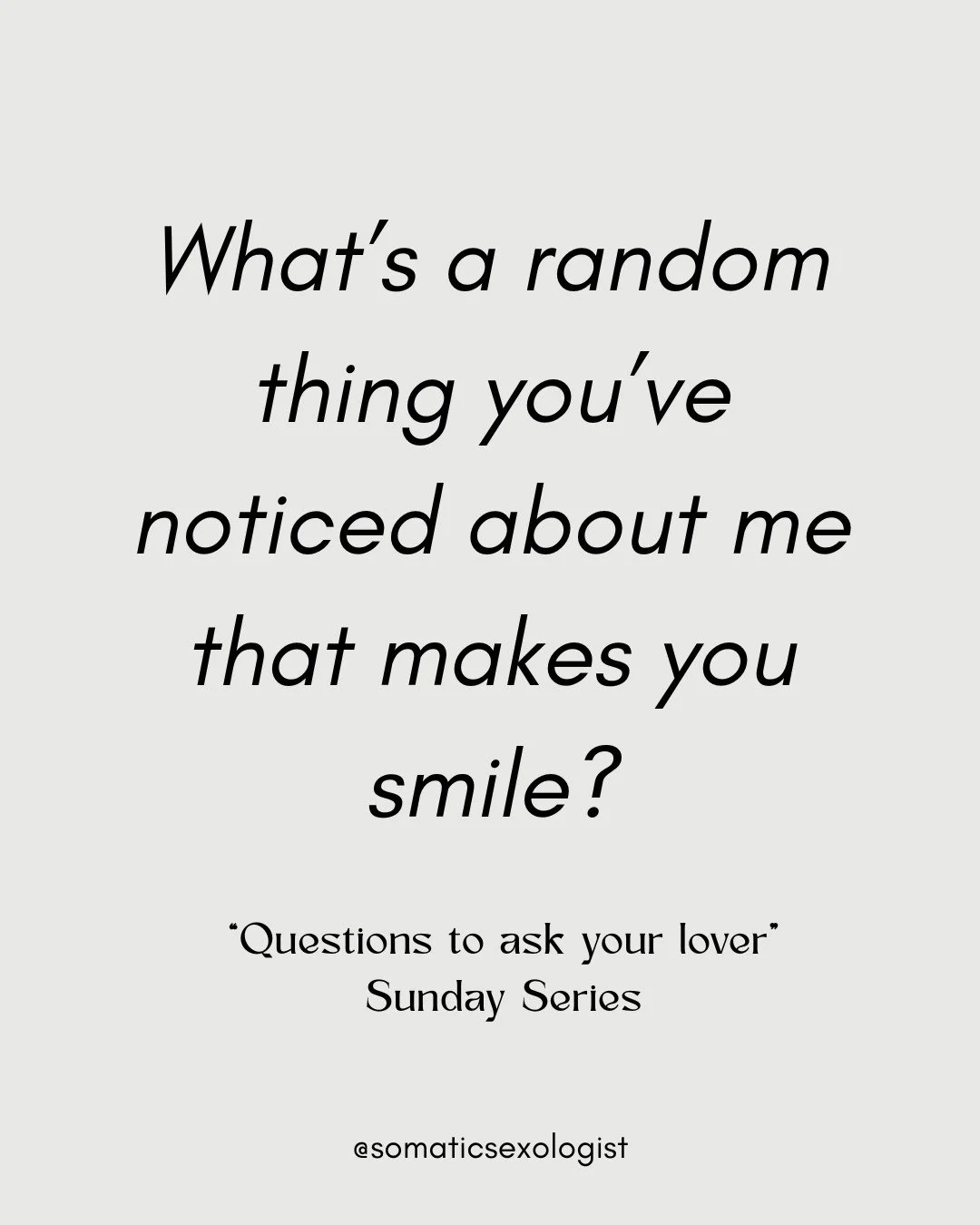 "Questions to ask your Lover", a Sunday Series designed to create opportunities for intimacy and connection. 

What's a random thing you've noticed about me that makes you smile?

This weeks question creates an opportunity for you to realis