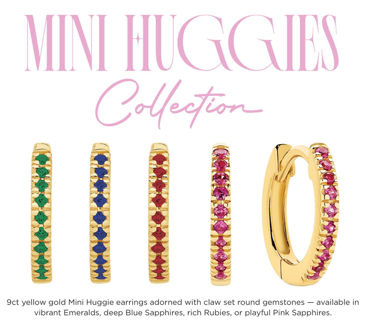 Meet our Mini Huggies: 9ct yellow gold hoops set with claw-set round gemstones for everyday sparkle. 

Choose vibrant emeralds, deep blue sapphires, rich rubies or playful pink sapphires. Lightweight, secure hinge closure and timeless design make the