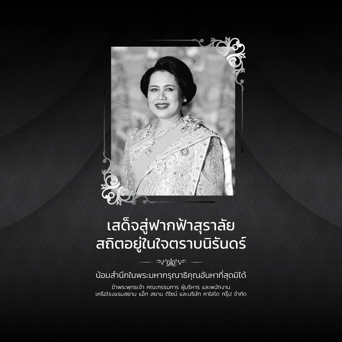 สถิตอยู่ในใจตราบนิรันดร์
น้อมรำลึกถึงสมเด็จพระนางเจ้าสิริกิติ์ พระบรมราชชนนีพันปีหลวง
ขอถวายความอาลัยและสำนึกในพระมหากรุณาธิคุณอันหาที่สุดมิได้

In Remembrance of Her Majesty Queen Sirikit The Queen Mother

Her everlasting grace and devotion to the T