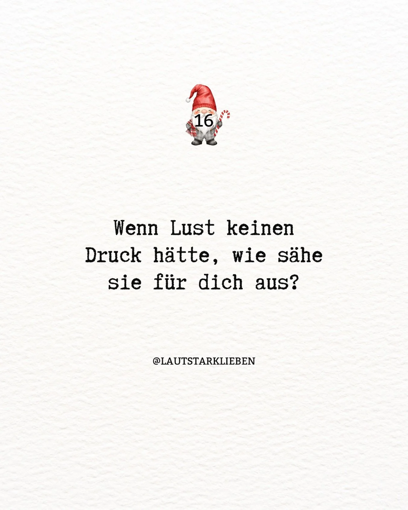 ✨ Adventimpuls 16

Wenn sie nichts erf&uuml;llen m&uuml;sste.
Nichts leisten.
Nichts beweisen.

Nur sein.
Nur auftauchen,
so wie sie heute eben ist.

Lust ver&auml;ndert sich,
wenn sie atmen darf.
Wenn sie Raum bekommt.
Wenn du sie nicht festh&auml;l