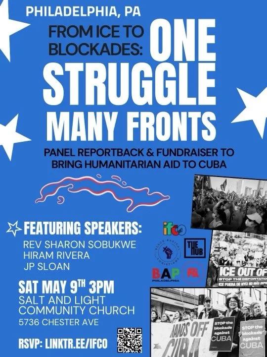 PHILADELPHIA, PA!! SATURDAY MAY 9TH 3PM

SALT AND LIGHT
COMMUNITY CHURCH
5736 CHESTER AVE
PHILADELPHIA, PA

FROM ICE TO BLOCKADES:
ONE STRUGGLE MANY FRONTS

PANEL REPORTBACK &amp; FUNDRAISER TO BRING HUMANITARIAN AID TO CUBA

FEATURING SPEAKERS:

REV